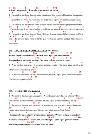 F Bb F Bb F C7 F
sede de compreender / E meu Deus me saciou, me saciou.
F C7 F C7 F
1 - Eu acredito que Jesus é nosso irmão e pra poder ficar conosco Ele aceitou parecer pão.
C7 F C7 F C7 F
Eu acredito que Jesus é o caminho e pra poder amar o povo Ele aceitou parecer vinho.
F C7 F C7 F
2 - Eu acredito nas palavras de Jesus, que por amar a humanidade foi pregado numa cruz.
C7 F C7 F C7 F
Eu acredito que Jesus é meu Senhor, com Ele eu me identifico e estou vivendo o seu amor.
F C7 F C7
3 - Eu acredito que Jesus é nosso Deus, o Pai nos deu seu próprio Filho por amar os filhos
F C7 F C7 F C7
seus / Eu acredito neste reino de perdão e ao receber seu Corpo e Sangue, penso mais no
F
meu irmão.
692. VOU DE VOLTA COM MEU DEUS (Pe. Zezinho)
E F#m B7 E B7
Eu vou voltar à cidade secular / Eu vou levar a paz que pude receber /
E F#m B7 E B7
Vou proclamar na cidade secular / Que nada satisfaz senão a tua paz.
E B7 E B7
1 - A tua paz tem mais amor / O teu amor tem mais perdão / Não quero a paz que só se faz
E B7
/ Depois que irmão matou irmão.
E B7 E B7
2 - A paz que o teu amor deixou / Me ensinou a perdoar / A paz que o mundo me legou /
E B7
Não tem amor pra me ajudar.
693. NAVEGAREI (Pe. Zezinho)
F C F C
1 - Às sombras das tuas velas, navegarei / À sombra das tuas velas, pro alto mar / Não
Bb F C F Bb-C7
tenho medo, não tenho medo / À sombra das tuas velas não tenho medo de navegar.
F C F C
2 - Às sombras das tuas asas eu voarei / À sombra das tuas asas, solto no ar / Não tenho
Bb F C F
medo, não tenho medo / À sombra das tuas asas não tenho medo de flutuar.
F C F C
Tempestades e procelas / Turbulências no caminho / Ventos fortes e contrários /
F F7 Bb C7 F Dm
Nada disso me desvia / Tenho a paz, louvado seja / Tenho a paz que vem da luz /
Gm C7 F
Tenho as preces da Igreja / Tenho a força de Jesus!
173
 