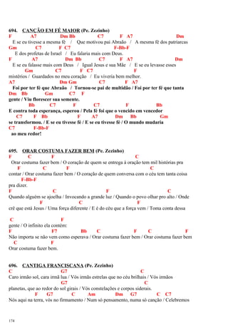 694. CANÇÃO EM FÉ MAIOR (Pe. Zezinho)
F A7 Dm Bb C7 F A7 Dm
E se eu tivesse a mesma fé / Que motivou pai Abraão / A mesma fé dos patriarcas
Gm C7 F C7 F-Bb-F
E dos profetas de Israel / Eu falaria mais com Deus.
F A7 Dm Bb C7 F A7 Dm
E se eu falasse mais com Deus / Igual Jesus e sua Mãe / E se eu levasse esses
Gm C7 F C7 F
mistérios / Guardados no meu coração / Eu viveria bem melhor.
A7 Dm Gm C7 F A7
Foi por ter fé que Abraão / Tornou-se pai de multidão / Foi por ter fé que tanta
Dm Bb Gm C7 F
gente / Viu florescer sua semente.
Bb C7 F C7 F Bb
E contra toda esperança, esperou / Pela fé foi que o vencido em vencedor
C7 F Bb F A7 Dm Bb Gm
se transformou. / E se eu tivesse fé / E se eu tivesse fé / O mundo mudaria
C7 F-Bb-F
ao meu redor!
695. ORAR COSTUMA FAZER BEM (Pe. Zezinho)
F C F C
Orar costuma fazer bem / O coração de quem se entrega à oração tem mil histórias pra
F C F C
contar / Orar costuma fazer bem / O coração de quem conversa com o céu tem tanta coisa
F-Bb-F
pra dizer.
F C F C
Quando alguém se ajoelha / Invocando a grande luz / Quando o povo olhar pro alto / Onde
F C F
crê que está Jesus / Uma força diferente / E é do céu que a força vem / Toma conta dessa
C F
gente / O infinito ela contém:
F F7 Bb C F C F
Não importa se não vem como esperava / Orar costuma fazer bem / Orar costuma fazer bem
C F
Orar costuma fazer bem.
696. CANTIGA FRANCISCANA (Pe. Zezinho)
C G7 C
Caro irmão sol, cara irmã lua / Vós irmãs estrelas que no céu brilhais / Vós irmãos
G7 C
planetas, que ao redor do sol girais / Vós constelações e corpos siderais.
F G7 C Am Dm G7 C C7
Nós aqui na terra, vós no firmamento / Num só pensamento, numa só canção / Celebremos
174
 