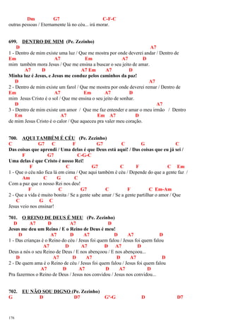 Dm G7 C-F-C
outras pessoas / Eternamente lá no céu... irá morar.
699. DENTRO DE MIM (Pe. Zezinho)
D A7
1 - Dentro de mim existe uma luz / Que me mostra por onde deverei andar / Dentro de
Em A7 Em A7 D
mim também mora Jesus / Que me ensina a buscar o seu jeito de amar.
A7 D A7 Em A7 D
Minha luz é Jesus, e Jesus me conduz pelos caminhos da paz!
D A7
2 - Dentro de mim existe um farol / Que me mostra por onde deverei remar / Dentro de
Em A7 Em A7 D
mim Jesus Cristo é o sol / Que me ensina o seu jeito de sonhar.
D A7
3 - Dentro de mim existe um amor / Que me faz entender e amar o meu irmão / Dentro
Em A7 Em A7 D
de mim Jesus Cristo é o calor / Que aqueceu pra valer meu coração.
700. AQUI TAMBÉM É CÉU (Pe. Zezinho)
C G7 C F G7 C G C
Das coisas que aprendi / Uma delas é que Deus está aqui! / Das coisas que eu já sei /
F G7 C-G-C
Uma delas é que Cristo é nosso Rei!
F C G7 C F C Em
1 - Que o céu não fica lá em cima / Que aqui também é céu / Depende do que a gente faz /
Am C G C
Com a paz que o nosso Rei nos deu!
F C G7 C F C Em-Am
2 - Que a vida é muito bonita / Se a gente sabe amar / Se a gente partilhar o amor / Que
C G C
Jesus veio nos ensinar!
701. O REINO DE DEUS É MEU (Pe. Zezinho)
D A7 D A7 D
Jesus me deu um Reino / E o Reino de Deus é meu!
D A7 D A7 D A7 D
1 - Das crianças é o Reino do céu / Jesus foi quem falou / Jesus foi quem falou
A7 D A7 D A7 D
Deus a nós o seu Reino de Deus / E nos abençoou / E nos abençoou...
D A7 D A7 D A7 D
2 - De quem ama é o Reino de céu / Jesus foi quem falou / Jesus foi quem falou
A7 D A7 D A7 D
Pra fazermos o Reino de Deus / Jesus nos convidou / Jesus nos convidou...
702. EU NÃO SOU DIGNO (Pe. Zezinho)
G D D7 Gº-G D D7
176
 