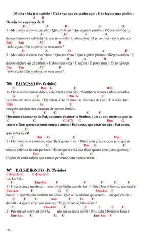 Minha vida tem sentido / Cada vez que eu venho aqui / E te faço o meu pedido /
A D
De não me esquecer de ti.
D A D A D
1 - Meu amor é como este pão / Que era trigo / Que alguém plantou / Depois colheu / E
A D A D
depois tornou-se salvação / E deu mais vida / E alimentou / O povo meu / Eu te ofereço
Bm Em A7 D
vinho e pão / Eu te ofereço o meu amor!
D A D A D
2 - Meu amor é como este vinho / Que era fruto / Que alguém plantou / Depois colheu / E
A D A D
depois encheu-se de carinho / E deu mais vida / E saciou / O povo meu / Eu te ofereço
Bm Em A7 D
vinho e pão / Eu te ofereço o meu amor!
706. PAI NOSSO (Pe. Zezinho)
C Dm G C Dm
1 - Ele assumiu nossas dores, veio viver como nós, / Santificou nossas vidas, cansadas,
G C Dm G C
vencidas de tanta ilusão. / Ele falou do teu Reino e te chamava de Pai, / E revelou tua
Dm G C
imagem que deu-nos coragem de sermos irmãos.
F C G C F
Ousamos chamar-te de Pai, ousamos chamar-te Senhor, / Jesus nos mostrou que tu
C G C (C7) C Dm G
sentes e ficas presente onde mora o amor. / Pai nosso, que estás no céu / Pai nosso,
C
que estás aqui!
C Dm G C Dm
2 - Ele mostrou o caminho, veio dizer quem tu és. / Disse com graça e com jeito que os
G C Dm G C
nossos defeitos tu vais perdoar. / Disse que a vida que deste queres com juros ganhar; /
Dm G C
Cuidas de cada cabelo que vamos perdendo sem mesmo notar.
707. DEUS É BONITO (Pe. Zezinho)
C-Dm-G-C C-Dm-G-C
La, La, La...
C Em-Am F C F C F
1 - Uma criança me disse, seus olhos brilhavam de luz / Que Deus é bonito, que tudo é
Em-Am C G C Em-Am F
bonito / Que bonito também foi Jesus / Que se os adultos quisessem, até que era fácil
C F C Am C G C
demais / A gente viver sem rancor, / Se gostasse de fato da paz!
C Em-Am F C F C F
2 - Pus-me ao sorrir ao ouvi-la, não sei se devia sorrir / Pois tudo é bonito e Deus é
Em-Am C G C Em-Am F
178
 