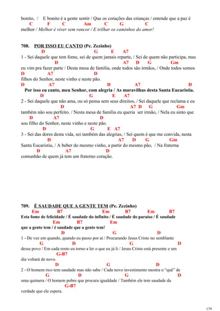 bonito, / E bonito é a gente sentir / Que os corações das crianças / entende que a paz é
C F C Am C G C
melhor / Melhor é viver sem rancor / E trilhar os caminhos do amor!
708. POR ISSO EU CANTO (Pe. Zezinho)
D G E A7
1 - Sei daquele que tem fome, sei de quem jamais reparte, / Sei de quem não participa, mas
D A7 D G Gm
eu vim pra fazer parte / Desta mesa de família, onde todos são irmãos, / Onde todos somos
D A7 D
filhos do Senhor, neste vinho e neste pão.
D A7 D A7 D
Por isso eu canto, meu Senhor, com alegria / As maravilhas desta Santa Eucaristia.
D G E A7
2 - Sei daquele que não ama, ou só pensa sem seus direitos, / Sei daquele que reclama e eu
D A7 D G Gm
também não sou perfeito. / Nesta mesa de família eu queria ser irmão, / Nela eu sinto que
D A7 D
sou filho do Senhor, neste vinho e neste pão.
D G E A7
3 - Sei das dores desta vida, sei também das alegrias, / Sei quem é que me convida, nesta
D A7 D G Gm
Santa Eucaristia, / A beber do mesmo vinho, a partir do mesmo pão, / Na fraterna
D A7 D
comunhão de quem já tem um fraterno coração.
709. É SAUDADE QUE A GENTE TEM (Pe. Zezinho)
Em B7 Em B7 Em B7
Esta fome de felicidade / É saudade do infinito / É saudade do paraíso / É saudade
Em B7 Em
que a gente tem / é saudade que a gente tem!
D G D
1 - De vez em quando, quando eu passo por aí / Procurando Jesus Cristo no semblante
G D G D
desse povo / Em cada rosto eu torno a ler o que eu já li / Jesus Cristo está presente e um
G-B7
dia voltará de novo.
D G D
2 - O homem rico tem saudade mas não sabe / Cada novo investimento mostra o “quê” de
G D G D
uma quimera / O homem pobre que procura igualdade / Também ele tem saudade da
G-B7
verdade que ele espera.
179
 