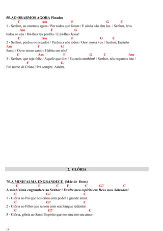 55.AO ORARMOS AGORA Finados
C Am F G C
1 - Senhor, ao orarmos agora / Por todos que foram / E ainda não têm luz. / Senhor, leva
Am F G
todos ao céu / Dá-lhes teu perdão / E dá-lhes Jesus!
C Am F G C
2 - Senhor, perdoa os pecados / Perdoa a nós todos / Ouvi nossa voz / Senhor, Espírito
Am F G
Santo / Ouve nosso canto / Habita em nós!
C Am F G C Am
3 - Senhor, que seja feliz / Aquele que diz: / Eu creio também! / Senhor, nós rogamos isto /
F G
Em nome de Cristo / Pra sempre. Amém.
2. GLÓRIA
75.A MINH’ALMA ENGRANDECE (Mãe de Deus)
C F C F C G7 C
A minh’alma engrandece ao Senhor / Exulta meu espírito em Deus meu Salvador!
C G7 C
1 - Glória ao Pai que nos criou com poder e grande amor.
C G7 C
2 - Glória ao Filho que salvou com seu Sangue redentor.
C G7 C
3 - Glória, glória ao Santo Espírito que nos une em seu amor.
18
 
