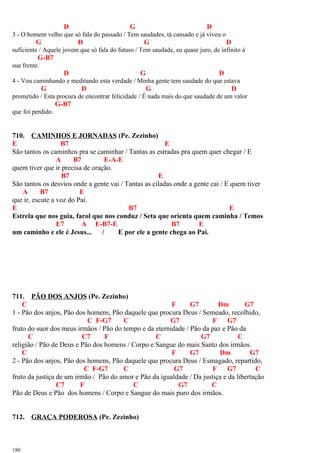 D G D
3 - O homem velho que só fala do passado / Tem saudades, tá cansado e já viveu o
G D G D
suficiente / Aquele jovem que só fala do futuro / Tem saudade, eu quase juro, de infinito à
G-B7
sua frente.
D G D
4 - Vou caminhando e meditando esta verdade / Minha gente tem saudade do que estava
G D G D
prometido / Esta procura de encontrar felicidade / É nada mais do que saudade de um valor
G-B7
que foi perdido.
710. CAMINHOS E JORNADAS (Pe. Zezinho)
E B7 E
São tantos os caminhos pra se caminhar / Tantas as estradas pra quem quer chegar / E
A B7 E-A-E
quem tiver que ir precisa de oração.
B7 E
São tantos os desvios onde a gente vai / Tantas as ciladas onde a gente cai / E quem tiver
A B7 E
que ir, escute a voz do Pai.
E B7 E
Estrela que nos guia, farol que nos conduz / Seta que orienta quem caminha / Temos
E7 A E-B7-E B7 E
um caminho e ele é Jesus... / E por ele a gente chega ao Pai.
711. PÃO DOS ANJOS (Pe. Zezinho)
C F G7 Dm G7
1 - Pão dos anjos, Pão dos homens, Pão daquele que procura Deus / Semeado, recolhido,
C F-G7 C G7 F G7
fruto do suor dos meus irmãos / Pão do tempo e da eternidade / Pão da paz e Pão da
C C7 F C G7 C
religião / Pão de Deus e Pão dos homens / Corpo e Sangue do mais Santo dos irmãos.
C F G7 Dm G7
2 - Pão dos anjos, Pão dos homens, Pão daquele que procura Deus / Esmagado, repartido,
C F-G7 C G7 F G7 C
fruto da justiça de um irmão / Pão do amor e Pão da igualdade / Da justiça e da libertação
C7 F C G7 C
Pão de Deus e Pão dos homens / Corpo e Sangue do mais puro dos irmãos.
712. GRAÇA PODEROSA (Pe. Zezinho)
180
 