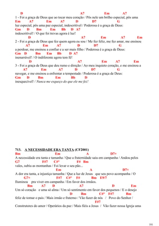 D A7 Em A7
1 - Foi a graça de Deus que ao tocar meu coração / Pôs nele um brilho especial, pôs uma
Em A7 Em A7 D D7 G
luz especial, pôs uma paz especial, indescritível / Poderosa é a graça de Deus:
Gm D Bm Em Bb D A7
indescritível! / O que foi trevas agora é luz!
D A7 Em A7 Em
2 - Foi a graça de Deus que fez quem agora eu sou / Me fez feliz, me fez amar, me ensinou
A7 Em A7 D D7 G
a perdoar, me ensinou a confiar e a ser mais filho / Poderosa é a graça de Deus:
Gm D Bm Em Bb D A7
inenarrável! / O indiferente agora tem fé!
D A7 Em A7 Em
3 - Foi a graça de Deus que deu rumo e direção / Ao meu inquieto coração, e me ensinou a
A7 Em A7 D D7 G
navegar, e me ensinou a enfrentar a tempestade / Poderosa é a graça de Deus:
Gm D Bm Em Bb D
inesquecível! / Nunca me esqueço do que ele me fez!
713. A NECESSIDADE ERA TANTA (CF2001)
Bm Em A D7+
A necessidade era tanta e tamanha / Que a fraternidade saiu em campanha / Andou pelos
G7 F#7 C#° F# Bm
vales, subiu as montanhas / Foi levar o seu pão...
Em A D7+
A dor era tanta, a injustiça tamanha / Que a luz de Jesus que seu povo acompanha / O
G7+ F#7 C#° F# Bm E9/7
Iluminou pra viver em campanha / Em favor dos irmãos.
Bm A7 D A7 D Em
Um só coração e uma só alma / Um só sentimento em favor dos pequenos / E o desejo
D Bm C#° F#7 Bm
feliz de tornar o país / Mais irmão e fraterno / Vão fazer de nós / Povo do Senhor /
F#7
Construtores do amor / Operários da paz / Mais fiéis a Jesus / Vão fazer nossa Igreja uma
181
 