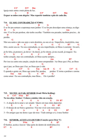 C#° F#7 Bm
Igreja mais santa e mais plena de luz.
A D C#º F#7 Bm
Erguer as mãos com alegria / Mas repartir também o pão de cada dia.
714. EU SOU CONTRADIÇÃO (CF2001)
G D G
E se for pra semear a esperança num jardim / E se for pra desculpar uma criança, eu digo
D G C Am
sim / E se for pra perdoar, não tenho escolha / Também sou pecador, também preciso... de
D
perdão.
G D G
Não sou santo e não sou anjo e nem demônio, eu sou só eu / Imperfeito, insatisfeito, mas
D C G C G C D7 G
feliz, assim sou eu / Eu sou contradição, eu sou imperfeição, só Deus é coerente / Já sorri,
D G D
já fiz feliz, já promovi, já elevei / Já chorei, já fiz chorar, já me excedi, já magoei / Eu
C G C G C D7
tenho coração, mas sou contradição, só Deus acerta sempre...
G Am D7
Por isso eu canto esta canção, canção de amor arrependido / Ao Deus que é Pai, ao Deus
G
que é paz, ao Deus que é luz, ao Deus que é vida.
C C#° G Em Am D G C C#° G
E quando a gente cai, Deus age como Pai: perdoa, perdoa / E torna a perdoar e ensina
Em Am G C D7 G
como amar / Eu sou contradição, mas Deus... Ele é perdão!
715. NO TEU ALTAR, SENHOR (Irmã Míria Kolling)
E C#7 F#m B7 E
No teu altar, Senhor / Coloco a minha vida em oração.
E A E A E F# B7
1 - A alegria de te amar e ser amado / Quero em tuas mãos depositar.
E A E A E F# B7
2 - O desejo de ser bom e generoso / Faz-me viver com mais amor.
E A E A E F# B7
3 - Os amigos que me deste e que são teus / Tudo entrego a ti, ó meu Senhor
716. SENHOR, ACEITA O LOUVOR (Canções para Orar V)
E F#m A E B7
Ó Senhor, aceita o louvor / Que parte de dentro de minh'alma (2x)
E7 A E B7 E
182
 