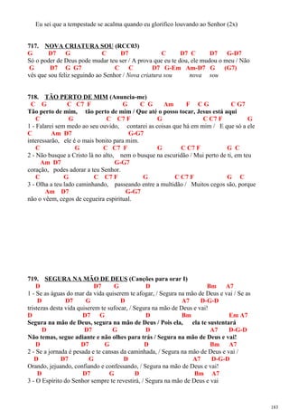 Eu sei que a tempestade se acalma quando eu glorifico louvando ao Senhor (2x)
717. NOVA CRIATURA SOU (RCC03)
G D7 G C D7 C D7 C D7 G-D7
Só o poder de Deus pode mudar teu ser / A prova que eu te dou, ele mudou o meu / Não
G D7 G G7 C C D7 G-Em Am-D7 G (G7)
vês que sou feliz seguindo ao Senhor / Nova criatura sou nova sou
718. TÃO PERTO DE MIM (Anuncia-me)
C G C C7 F G C G Am F C G C G7
Tão perto de mim, tão perto de mim / Que até o posso tocar, Jesus está aqui
C G C C7 F G C C7 F G
1 - Falarei sem medo ao seu ouvido, contarei as coisas que há em mim / E que só a ele
C Am D7 G-G7
interessarão, ele é o mais bonito para mim.
C G C C7 F G C C7 F G C
2 - Não busque a Cristo lá no alto, nem o busque na escuridão / Mui perto de ti, em teu
Am D7 G-G7
coração, podes adorar a teu Senhor.
C G C C7 F G C C7 F G C
3 - Olha a teu lado caminhando, passeando entre a multidão / Muitos cegos são, porque
Am D7 G-G7
não o vêem, cegos de cegueira espiritual.
719. SEGURA NA MÃO DE DEUS (Canções para orar I)
D D7 G D Bm A7
1 - Se as águas do mar da vida quiserem te afogar, / Segura na mão de Deus e vai / Se as
D D7 G D A7 D-G-D
tristezas desta vida quiserem te sufocar, / Segura na mão de Deus e vai!
D D7 G D Bm Em A7
Segura na mão de Deus, segura na mão de Deus / Pois ela, ela te sustentará
D D7 G D A7 D-G-D
Não temas, segue adiante e não olhes para trás / Segura na mão de Deus e vai!
D D7 G D Bm A7
2 - Se a jornada é pesada e te cansas da caminhada, / Segura na mão de Deus e vai /
D D7 G D A7 D-G-D
Orando, jejuando, confiando e confessando, / Segura na mão de Deus e vai!
D D7 G D Bm A7
3 - O Espírito do Senhor sempre te revestirá, / Segura na mão de Deus e vai
183
 