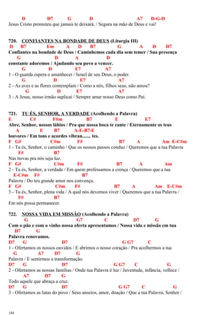 D D7 G D A7 D-G-D
Jesus Cristo prometeu que jamais te deixará, / Segura na mão de Deus e vai!
720. CONFIANTES NA BONDADE DE DEUS (Liturgia III)
D B7 Em A D B7 G A D D7
Confiantes na bondade de Deus / Caminhemos cada dia sem temer / Sua presença
G D A D
constante adoremos / Ajudando seu povo a vencer.
G D E7 A7
1 - O guarda espera o amanhecer / Israel de seu Deus, o poder.
G D E7 A7
2 - As aves e as flores contemplam / Como a nós, filhos seus, não amou?
G D E7 A7
3 - A Jesus, nosso irmão suplicai / Sempre amar nosso Deus como Pai.
721. TU ÉS, SENHOR, A VERDADE (Acolhendo a Palavra)
E C# F#m B7 E E7
Abre, Senhor, nossos lábios / Pra que nossa boca te cante / Eternamente os teus
A E B7 A-E-B7-E
louvores / Em tons e acordes vibran....... tes.
F G# C#m F# B7 A Am E-C#m
1 - Tu és, Senhor, o caminho / Que os nossos passos conduz / Queremos que a tua Palavra
F# B7
Nas trevas pra nós seja luz.
F G# C#m F# B7 A Am
2 - Tu és, Senhor, a verdade / Em quem professamos a crença / Queremos que a tua
E-C#m F# B7
Palavra / Do teu grande amor nos convença.
F G# C#m F# B7 A Am E-C#m
3 - Tu és, Senhor, plena vida / A qual nós devemos viver / Queremos que a tua Palavra /
F# B7
Em nós possa permanecer.
722. NOSSA VIDA EM MISSÃO (Acolhendo a Palavra)
G G7 C D7 G
Com o pão e com o vinho nossa oferta apresentamos / Nossa vida e missão em tua
D7 G
Palavra renovamos.
D7 G D7 G G7 C
1 - Ofertamos os nossos ouvidos / E abrimos o nosso coração / Pra acolhermos a tua
G A7 D7 G
Palavra / E sentirmos a transformação.
D7 G D7 G G7 C G
2 - Ofertamos as nossas famílias / Onde tua Palavra é luz / Juventude, infância, velhice /
A7 D7 G
Todo aquele que abraça a cruz.
D7 G D7 G G7 C G
3 - Ofertamos as lutas do povo / Seus anseios, amor, doação / Que a tua Palavra, Senhor /
184
 