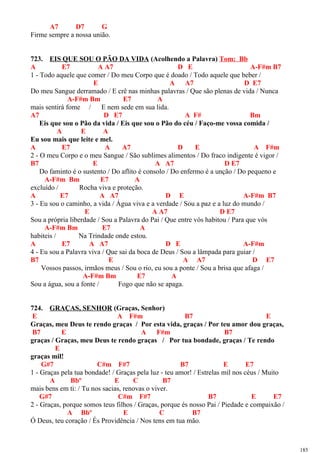 A7 D7 G
Firme sempre a nossa união.
723. EIS QUE SOU O PÃO DA VIDA (Acolhendo a Palavra) Tom: Bb
A E7 A A7 D E A-F#m B7
1 - Todo aquele que comer / Do meu Corpo que é doado / Todo aquele que beber /
E A A7 D E7
Do meu Sangue derramado / E crê nas minhas palavras / Que são plenas de vida / Nunca
A-F#m Bm E7 A
mais sentirá fome / E nem sede em sua lida.
A7 D E7 A F# Bm
Eis que sou o Pão da vida / Eis que sou o Pão do céu / Faço-me vossa comida /
A E A
Eu sou mais que leite e mel.
A E7 A A7 D E A F#m
2 - O meu Corpo e o meu Sangue / São sublimes alimentos / Do fraco indigente é vigor /
B7 E A A7 D E7
Do faminto é o sustento / Do aflito é consolo / Do enfermo é a unção / Do pequeno e
A-F#m Bm E7 A
excluído / Rocha viva e proteção.
A E7 A A7 D E A-F#m B7
3 - Eu sou o caminho, a vida / Água viva e a verdade / Sou a paz e a luz do mundo /
E A A7 D E7
Sou a própria liberdade / Sou a Palavra do Pai / Que entre vós habitou / Para que vós
A-F#m Bm E7 A
habiteis / Na Trindade onde estou.
A E7 A A7 D E A-F#m
4 - Eu sou a Palavra viva / Que sai da boca de Deus / Sou a lâmpada para guiar /
B7 E A A7 D E7
Vossos passos, irmãos meus / Sou o rio, eu sou a ponte / Sou a brisa que afaga /
A-F#m Bm E7 A
Sou a água, sou a fonte / Fogo que não se apaga.
724. GRAÇAS, SENHOR (Graças, Senhor)
E A F#m B7 E
Graças, meu Deus te rendo graças / Por esta vida, graças / Por teu amor dou graças,
B7 E A F#m B7
graças / Graças, meu Deus te rendo graças / Por tua bondade, graças / Te rendo
E
graças mil!
G#7 C#m F#7 B7 E E7
1 - Graças pela tua bondade! / Graças pela luz - teu amor! / Estrelas mil nos céus / Muito
A Bbº E C B7
mais bens em ti: / Tu nos sacias, renovas o viver.
G#7 C#m F#7 B7 E E7
2 - Graças, porque somos teus filhos / Graças, porque és nosso Pai / Piedade e compaixão /
A Bbº E C B7
Ó Deus, teu coração / És Providência / Nos tens em tua mão.
185
 