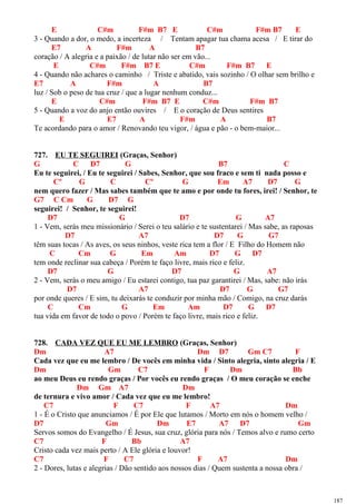 E C#m F#m B7 E C#m F#m B7 E
3 - Quando a dor, o medo, a incerteza / Tentam apagar tua chama acesa / E tirar do
E7 A F#m A B7
coração / A alegria e a paixão / de lutar não ser em vão...
E C#m F#m B7 E C#m F#m B7 E
4 - Quando não achares o caminho / Triste e abatido, vais sozinho / O olhar sem brilho e
E7 A F#m A B7
luz / Sob o peso de tua cruz / que a lugar nenhum conduz...
E C#m F#m B7 E C#m F#m B7
5 - Quando a voz do anjo então ouvires / E o coração de Deus sentires
E E7 A F#m A B7
Te acordando para o amor / Renovando teu vigor, / água e pão - o bem-maior...
727. EU TE SEGUIREI (Graças, Senhor)
G C D7 G B7 C
Eu te seguirei, / Eu te seguirei / Sabes, Senhor, que sou fraco e sem ti nada posso e
Cº G C Cº G Em A7 D7 G
nem quero fazer / Mas sabes também que te amo e por onde tu fores, irei! / Senhor, te
G7 C Cm G D7 G
seguirei! / Senhor, te seguirei!
D7 G D7 G A7
1 - Vem, serás meu missionário / Serei o teu salário e te sustentarei / Mas sabe, as raposas
D7 A7 D7 G G7
têm suas tocas / As aves, os seus ninhos, veste rica tem a flor / E Filho do Homem não
C Cm G Em Am D7 G D7
tem onde reclinar sua cabeça / Porém te faço livre, mais rico e feliz.
D7 G D7 G A7
2 - Vem, serás o meu amigo / Eu estarei contigo, tua paz garantirei / Mas, sabe: não irás
D7 A7 D7 G G7
por onde queres / E sim, tu deixarás te conduzir por minha mão / Comigo, na cruz darás
C Cm G Em Am D7 G D7
tua vida em favor de todo o povo / Porém te faço livre, mais rico e feliz.
728. CADA VEZ QUE EU ME LEMBRO (Graças, Senhor)
Dm A7 Dm D7 Gm C7 F
Cada vez que eu me lembro / De vocês em minha vida / Sinto alegria, sinto alegria / E
Dm Gm C7 F Dm Bb
ao meu Deus eu rendo graças / Por vocês eu rendo graças / O meu coração se enche
Dm Gm A7 Dm
de ternura e vivo amor / Cada vez que eu me lembro!
C7 F C7 F A7 Dm
1 - É o Cristo que anunciamos / É por Ele que lutamos / Morto em nós o homem velho /
D7 Gm Dm E7 A7 D7 Gm
Servos somos do Evangelho / É Jesus, sua cruz, glória para nós / Temos alvo e rumo certo
C7 F Bb A7
Cristo cada vez mais perto / A Ele glória e louvor!
C7 F C7 F A7 Dm
2 - Dores, lutas e alegrias / Dão sentido aos nossos dias / Quem sustenta a nossa obra /
187
 