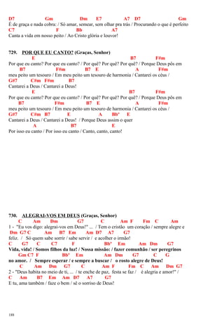 D7 Gm Dm E7 A7 D7 Gm
É de graça e nada cobra: / Só amar, semear, sem olhar pra trás / Procurando o que é perfeito
C7 F Bb A7
Canta a vida em nosso peito / Ao Cristo glória e louvor!
729. POR QUE EU CANTO? (Graças, Senhor)
E B7 F#m
Por que eu canto? Por que eu canto? / Por quê? Por quê? Por quê? / Porque Deus pôs em
B7 F#m B7 E A F#m
meu peito um tesouro / Em meu peito um tesouro de harmonia / Cantarei os céus /
G#7 C#m F#m B7
Cantarei a Deus / Cantarei a Deus!
E B7 F#m
Por que eu canto? Por que eu canto? / Por quê? Por quê? Por quê? / Porque Deus pôs em
B7 F#m B7 E A F#m
meu peito um tesouro / Em meu peito um tesouro de harmonia / Cantarei os céus /
G#7 C#m B7 E A Bbº E
Cantarei a Deus / Cantarei a Deus! / Porque Deus assim o quer
A B7 E
Por isso eu canto / Por isso eu canto / Canto, canto, canto!
730. ALEGRAI-VOS EM DEUS (Graças, Senhor)
C Am Dm G7 C Am F Fm C Am
1 - "Eu vos digo: alegrai-vos em Deus!" ... / Tem o cristão um coração / sempre alegre e
Dm G7 C Am B7 Em Am D7 A7 G7
feliz. / Só quem sabe sorrir / sabe servir / e acolher o irmão!
C G7 C C7 F Bbº Em Am Dm G7
Vida, vida! / Somos filhos da luz! / Nossa missão: / fazer comunhão / ser peregrinos
Gm C7 F Bbº Em Am Dm G7 C G
no amor. / Sempre esperar / e sempre a buscar / o rosto alegre de Deus!
C Am Dm G7 C Am F Fm C Am Dm G7
2 - "Deus habita no meio de ti, ... / te enche de paz, festa se faz / é alegria e amor!" /
C Am B7 Em Am D7 A7 G7
E tu, ama também / faze o bem / sê o sorriso de Deus!
188
 