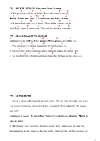 731. RECEBE, SENHOR! (Louvo teu Nome, Senhor)
A D A D E
1 - Nós queremos te ofertar, ó Senhor / Este vinho, também este pão.
D A F#m E A
Recebe, Senhor, estes dons / São dons que nos destes, Senhor.
A D A D E
2 - Nossas mãos te oferecem, ó Senhor / Nossa vida e o nosso coração.
A D A D E
3 - O desejo, nossa fé, nosso amor / Nossa súplica, também nossa dor.
732. DEMOS GRAÇAS AO SENHOR
E A-E B7 E
Demos graças ao Senhor, demos graças, / Demos graças, ao Senhor (2x)
A E B7 E
1 - Pela manhã as aves cantam alegremente a Cristo Salvador (2x)
A E B7 E
2 - E pela noite os grilos cantam em grande orquestra na festa do Senhor. (2x)
A E B7 E
3 - No mundo inteiro os homens cantam as maravilhas do Deus que nos amou. (2x)
733. EU SOU O PÃO
1 - Eu sou o pão da vida / E aquele que vem a mim / Não terá fome nem sede / Mas terá a
vida eterna. / E estes que vêm a mim / Eu os ressuscitarei / Com vida dirão: “És ó Jesus
meu Rei!”
Cremos em ti ó Jesus / És nosso Deus e Senhor / Maná foi nosso alimento / Mas tu és
o pão de amor.
2 - Refeitos em vossos mistérios / Buscamos nossa vitória / Cremos que na Eucaristia
temos riqueza e glória / Quero acolher meu irmão / Saber ser vida e ser luz / Eu quero ser
189
 