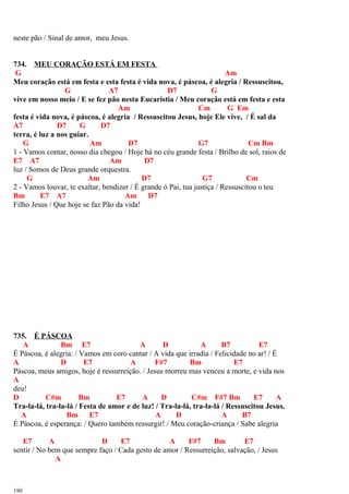 neste pão / Sinal de amor, meu Jesus.
734. MEU CORAÇÃO ESTÁ EM FESTA
G Am
Meu coração está em festa e esta festa é vida nova, é páscoa, é alegria / Ressuscitou,
G A7 D7 G
vive em nosso meio / E se fez pão nesta Eucaristia / Meu coração está em festa e esta
Am Cm G Em
festa é vida nova, é páscoa, é alegria / Ressuscitou Jesus, hoje Ele vive, / É sal da
A7 D7 G D7
terra, é luz a nos guiar.
G Am D7 G7 Cm Bm
1 - Vamos contar, nosso dia chegou / Hoje há no céu grande festa / Brilho de sol, raios de
E7 A7 Am D7
luz / Somos de Deus grande orquestra.
G Am D7 G7 Cm
2 - Vamos louvar, te exaltar, bendizer / É grande ó Pai, tua justiça / Ressuscitou o teu
Bm E7 A7 Am D7
Filho Jesus / Que hoje se faz Pão da vida!
735. É PÁSCOA
A Bm E7 A D A B7 E7
É Páscoa, é alegria: / Vamos em coro cantar / A vida que irradia / Felicidade no ar! / É
A D E7 A F#7 Bm E7
Páscoa, meus amigos, hoje é ressurreição. / Jesus morreu mas venceu a morte, e vida nos
A
deu!
D C#m Bm E7 A D C#m F#7 Bm E7 A
Tra-la-lá, tra-la-lá / Festa de amor e de luz! / Tra-la-lá, tra-la-lá / Ressuscitou Jesus.
A Bm E7 A D A B7
É Páscoa, é esperança: / Quero também ressurgir! / Meu coração-criança / Sabe alegria
E7 A D E7 A F#7 Bm E7
sentir / No bem que sempre faço / Cada gesto de amor / Ressurreição, salvação, / Jesus
A
190
 