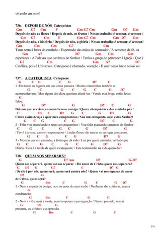 vivendo em mim!
736. DEPOIS DE NÓS Catequistas
Gm G7 Cm F Gm-G7 Cm Gm D7 Gm
Depois de nós as flores / Depois de nós, os frutos / Nosso trabalho é semear, é semear /
Gm G7 Cm F Gm-G7 Cm Gm D7 Gm
Depois de nós, a história / Depois de nós, a glória / Nosso trabalho é semear, é semear!
Gm Cm Gm G7 Cm
Tanta terra à beira do caminho / Esperando das mãos do semeador / A semente da fé, da
Gm A7 D7 Gm Cm Gm
esperança / A Palavra que ouvimos do Senhor / Tenho a graça de pertencer à Igreja / Que é
G7 Cm Gm A7 D7
Católica, pois é Universal / Catequese é chamado, vocação / É usar nossa luz e nosso sal.
737. A CATEQUISTA Catequese
G C G C G D7 C
1 -Em todos os lugares em que Jesus passava / Muitas criancinhas também o
G C G C G C G D7
acompanhavam / Mas alguns dos doze queriam afastá-las / Vendo esta briga, então Jesus
G
falou:
G D7 G D7 C G
Deixem que as crianças encontrem-se comigo / Quero abençoá-las e dar a minha paz /
C D7 C D7 G C G D7 G
Cristo assim deseja e quer meu compromisso / Sou um catequista, aqui estou Senhor!
G C G C G D7 C G
2 - Feliz vou anunciando o reino aos pequeninos / Vou feliz plantando sementes do Senhor
C G C G C G D7 G
/ Fértil é a terra, canteiro esperançoso / Lindas flores vão nascer se eu regar com amor.
G C G C G D7 G
3 - Mostrar que é o caminho, a fonte que dá vida / Luz pra quem caminha, verdade que
G C G C G C G D7 G
liberta / Esta é a tarefa de quem é catequista: / Este testemunho na vida quero dar!
738. QUEM NOS SEPARARÁ?
G E7 Am D7 G-D7
Quem nos separará, quem vai nos separar / Do amor de Cristo, quem nos separará?
G D7 G G7 C D7 G
/ Se ele é por nós, quem será, quem será contra nós? / Quem vai nos separar do amor
D7 G
de Cristo, quem será?
G Bm C G C G D7
1 - Nem a espada ou perigo, nem os erros do meu irmão / Nenhuma das criaturas, nem a
G
condenação.
G Bm C G C
2 - Nem a vida, nem a morte, nem tampouco a perseguição / Nem o passado, nem o
G D7 G
presente, ou o futuro e a opressão.
G Bm C G C
191
 