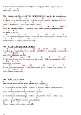 3 - Nem as alturas ou os abismos, nem tampouco a perseguição / Nem a angústia, a dor e
G D7 G
a fome, nem a tribulação.
739. HONRA, GLÓRIA, LOUVOR SEMPITERNO Cristo Rei (De Mãos Dadas)
A E7 A E B7 E A
1 - Honra, glória, louvor sempiterno / A Jesus, a Jesus Redentor / Deus de Deus, Luz
E A E B7 E
da luz, Verbo Eterno / Cristo Rei do Universo Senhor.
A E A D E F#m D
Jesus Rei, Deus verdadeiro / O teu reino venha a nós / Obedeça o mundo inteiro
A E A
Ao poder de tua voz.
A E7 A E B7 E A
2 - Todo orbe homenagem lhe renda / Aos seus pés traga o mundo cristão / De alma livres,
E A E B7 E
a livre oferenda / Corações para o Seu Coração.
740. A CERTEZA QUE VIVE EM MIM
C G C Em A7 Dm A7 Dm G7
A certeza que vive em mim / É que um dia verei a Deus / Contemplá-lo com os olhos
C A7 Dm G C
meus / É a felicidade sem fim!
E7 Am D7 G F C A7
1 - O sentido de todo viver / Eu encontro na fé e no amor / Cada passo que eu der / Será
Dm G C
buscando o meu Senhor.
E7 Am D7 G F C
2 - Peregrinos nós somos aqui / Construindo morada no céu / Quando Deus chamar a si /
A7 Dm G C
Quem foi na terra amigo seu.
741. MÃE É ALMA Mães
G F C G
Mãe é alma, mãe é certeza, mãe é sorriso, mãe é Igreja (2x)
F G F G
1 - Mulher é vida, mulher é beleza / Mulher é fé, mulher é firmeza / Mulher é sonho,
F C G
sonho é mulher / Sonho é mudança, mudança é mulher.
F G F G
2 - Mulher é dor, mulher é energia / Mulher é amor, mulher é poesia / Mulher é luta,
F C G
mulher é certeza / Mulher é sorriso, mulher é Igreja.
G F C G
Alma... certeza... sorriso... mãe é Igreja (2x)
192
 