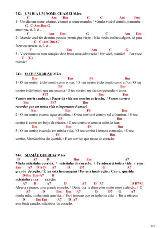 742. UM DIA UM NOME CHAMEI Mães
C Am Dm G C Am Dm
1 - Um dia um nome chamei, chamei o nome mamãe; / Mamãe você é demais, transmite
G C-Am-Dm-G
amor paz, ô, ô, ô ...
C Am Dm G C Am Dm
2 - Mamãe você fez de mim, pessoa pronta pra viver; / Não mediu esforço algum, só para
G C-Am-Dm-G
fazer eu crescer, ô, ô, ô ...
F Em Am C G
3 - Você mora no meu coração, dele brota uma admiração / Por você, mamãe! Por você
C (G)
mamãe!
743. O TEU SORRISO Mães
Bm Em F# Bm
1 - O teu sorriso é tão bonito como o mar, / O teu sorriso é tão bonito como a flor / O teu
F# Bm
sorriso é tão bonito que me encanta / O teu sorriso me faz compreender o amor.
F#7 Bm Em
Vamos sorrir também, / Fazer da vida um sorriso ao irmão, / Vamos sorrir e
Bm F#7 Bm
recordar que em nossa vida o importante é amar!
Bm Em F# Bm
2 - O teu sorriso é como água cristalina, / O teu sorriso é como o sol a iluminar, / O teu
F# Bm
sorriso é como um beijo de criança, / O teu sorriso é como a noite de luar.
Bm Em F# Bm
3 - O teu sorriso é canção em minha vida, / O teu sorriso é ternura e emoção, / O teu
F# Bm
sorriso, Mamãezinha tão querida, / É um sorriso que nasce do coração.
744. MAMÃE QUERIDA Mães
D A7 D Bm Em A7
Minha mãezinha querida, / mãezinha do coração, / Te adorarei toda a vida / com
Em A7 D A D A7 D D7 G A7
grande devoção. / É tua esta homenagem / fostes a inspiração, / Canto, querida
D-Bm Em-A7 D
mãezinha a tua canção.
A7 D A7 D A7 D A7 D D7 G
Alegria e prazer, uma grande emoção, / Deste dia te dizer com muito amor e afeição, / Ó
A7 D Bm Em A7 D D7 G A7
minha mãe, minha santa querida. / És o tesouro que eu tenho na vida / Eu te ofereço
D Bm Em A7 D A7
essa linda canção, mãezinha do coração.
193
 