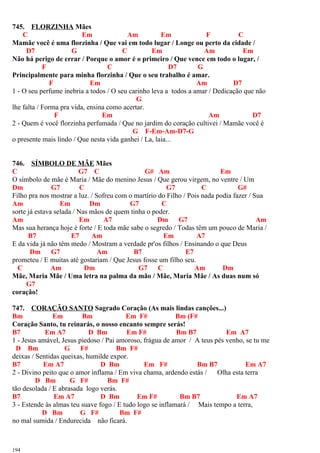 745. FLORZINHA Mães
C Em Am Em F C
Mamãe você é uma florzinha / Que vai em todo lugar / Longe ou perto da cidade /
D7 G C Em Am Em
Não há perigo de errar / Porque o amor é o primeiro / Que vence em todo o lugar, /
F C D7 G
Principalmente para minha florzinha / Que o seu trabalho é amar.
F Em Am D7
1 - O seu perfume inebria a todos / O seu carinho leva a todos a amar / Dedicação que não
G
lhe falta / Forma pra vida, ensina como acertar.
F Em Am D7
2 - Quem é você florzinha perfumada / Que no jardim do coração cultivei / Mamãe você é
G F-Em-Am-D7-G
o presente mais lindo / Que nesta vida ganhei / La, laia...
746. SÍMBOLO DE MÃE Mães
C G7 C G# Am Em
O símbolo de mãe é Maria / Mãe do menino Jesus / Que gerou virgem, no ventre / Um
Dm G7 C G7 C G#
Filho pra nos mostrar a luz. / Sofreu com o martírio do Filho / Pois nada podia fazer / Sua
Am Em Dm G7 C
sorte já estava selada / Nas mãos de quem tinha o poder.
Am Em A7 Dm G7 Am
Mas sua herança hoje é forte / E toda mãe sabe o segredo / Todas têm um pouco de Maria /
B7 E7 Am Em A7
E da vida já não têm medo / Mostram a verdade pr'os filhos / Ensinando o que Deus
Dm G7 Am B7 E7
prometeu / E muitas até gostariam / Que Jesus fosse um filho seu.
C Am Dm G7 C Am Dm
Mãe, Maria Mãe / Uma letra na palma da mão / Mãe, Maria Mãe / As duas num só
G7
coração!
747. CORAÇÃO SANTO Sagrado Coração (As mais lindas canções...)
Bm Em Bm Em F# Bm (F#
Coração Santo, tu reinarás, o nosso encanto sempre serás!
B7 Em A7 D Bm Em F# Bm B7 Em A7
1 - Jesus amável, Jesus piedoso / Pai amoroso, frágua de amor / A teus pés venho, se tu me
D Bm G F# Bm F#
deixas / Sentidas queixas, humilde expor.
B7 Em A7 D Bm Em F# Bm B7 Em A7
2 - Divino peito que o amor inflama / Em viva chama, ardendo estás / Olha esta terra
D Bm G F# Bm F#
tão desolada / E abrasada logo verás.
B7 Em A7 D Bm Em F# Bm B7 Em A7
3 - Estende às almas teu suave fogo / E tudo logo se inflamará / Mais tempo a terra,
D Bm G F# Bm F#
no mal sumida / Endurecida não ficará.
194
 