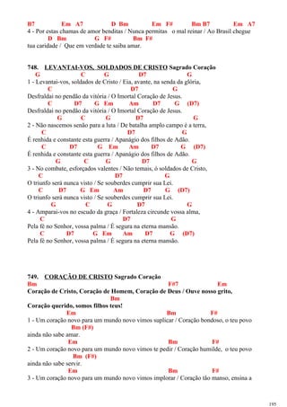 B7 Em A7 D Bm Em F# Bm B7 Em A7
4 - Por estas chamas de amor benditas / Nunca permitas o mal reinar / Ao Brasil chegue
D Bm G F# Bm F#
tua caridade / Que em verdade te saiba amar.
748. LEVANTAI-VOS, SOLDADOS DE CRISTO Sagrado Coração
G C G D7 G
1 - Levantai-vos, soldados de Cristo / Eia, avante, na senda da glória,
C D7 G
Desfraldai no pendão da vitória / O Imortal Coração de Jesus.
C D7 G Em Am D7 G (D7)
Desfraldai no pendão da vitória / O Imortal Coração de Jesus.
G C G D7 G
2 - Não nascemos senão para a luta / De batalha amplo campo é a terra,
C D7 G
É renhida e constante esta guerra / Apanágio dos filhos de Adão.
C D7 G Em Am D7 G (D7)
É renhida e constante esta guerra / Apanágio dos filhos de Adão.
G C G D7 G
3 - No combate, esforçados valentes / Não temais, ó soldados de Cristo,
C D7 G
O triunfo será nunca visto / Se souberdes cumprir sua Lei.
C D7 G Em Am D7 G (D7)
O triunfo será nunca visto / Se souberdes cumprir sua Lei.
G C G D7 G
4 - Amparai-vos no escudo da graça / Fortaleza circunde vossa alma,
C D7 G
Pela fé no Senhor, vossa palma / É segura na eterna mansão.
C D7 G Em Am D7 G (D7)
Pela fé no Senhor, vossa palma / É segura na eterna mansão.
749. CORAÇÃO DE CRISTO Sagrado Coração
Bm F#7 Em
Coração de Cristo, Coração de Homem, Coração de Deus / Ouve nosso grito,
Bm
Coração querido, somos filhos teus!
Em Bm F#
1 - Um coração novo para um mundo novo vimos suplicar / Coração bondoso, o teu povo
Bm (F#)
ainda não sabe amar.
Em Bm F#
2 - Um coração novo para um mundo novo vimos te pedir / Coração humilde, o teu povo
Bm (F#)
ainda não sabe servir.
Em Bm F#
3 - Um coração novo para um mundo novo vimos implorar / Coração tão manso, ensina a
195
 