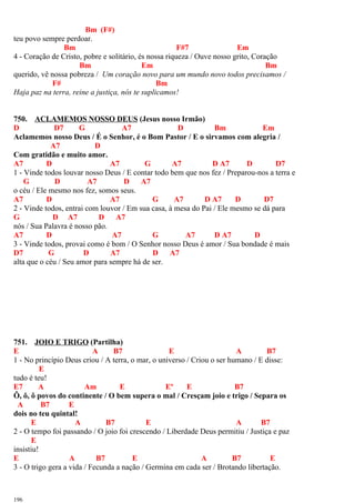 Bm (F#)
teu povo sempre perdoar.
Bm F#7 Em
4 - Coração de Cristo, pobre e solitário, és nossa riqueza / Ouve nosso grito, Coração
Bm Em Bm
querido, vê nossa pobreza / Um coração novo para um mundo novo todos precisamos /
F# Bm
Haja paz na terra, reine a justiça, nós te suplicamos!
750. ACLAMEMOS NOSSO DEUS (Jesus nosso Irmão)
D D7 G A7 D Bm Em
Aclamemos nosso Deus / É o Senhor, é o Bom Pastor / E o sirvamos com alegria /
A7 D
Com gratidão e muito amor.
A7 D A7 G A7 D A7 D D7
1 - Vinde todos louvar nosso Deus / E contar todo bem que nos fez / Preparou-nos a terra e
G D A7 D A7
o céu / Ele mesmo nos fez, somos seus.
A7 D A7 G A7 D A7 D D7
2 - Vinde todos, entrai com louvor / Em sua casa, à mesa do Pai / Ele mesmo se dá para
G D A7 D A7
nós / Sua Palavra é nosso pão.
A7 D A7 G A7 D A7 D
3 - Vinde todos, provai como é bom / O Senhor nosso Deus é amor / Sua bondade é mais
D7 G D A7 D A7
alta que o céu / Seu amor para sempre há de ser.
751. JOIO E TRIGO (Partilha)
E A B7 E A B7
1 - No princípio Deus criou / A terra, o mar, o universo / Criou o ser humano / E disse:
E
tudo é teu!
E7 A Am E Eº E B7
Ô, ô, ô povos do continente / O bem supera o mal / Cresçam joio e trigo / Separa os
A B7 E
dois no teu quintal!
E A B7 E A B7
2 - O tempo foi passando / O joio foi crescendo / Liberdade Deus permitiu / Justiça e paz
E
insistiu!
E A B7 E A B7 E
3 - O trigo gera a vida / Fecunda a nação / Germina em cada ser / Brotando libertação.
196
 