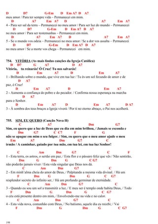 D D7 G-Em D Em A7 D A7
meu amor / Para ter sempre vida – Permanecei em mim.
D A7 Em A7 D A7 Em A7
4 - Para ser sal da terra – Permanecei no meu amor / Para ser luz do mundo – Permanecei
D D7 G-Em D Em A7 D A7
no meu amor / Para ser testemunhas – Permanecei em mim.
D A7 Em A7 D A7 Em A7
5 - Se o mundo vos odeia – Permanecei no meu amor / Se a dor vos assalta – Permanecei
D D7 G-Em D Em A7 D A7
no meu amor / Se a morte vos chega – Permanecei em mim.
754. VITÓRIA (As mais lindas canções da Igreja Católica)
D D7 G A7 D A7
Vitória, tu reinarás! Ó Cruz! Tu nos salvarás!
D Em A7 D Em A7
1 - Brilhando sobre o mundo, que vive em tua luz / Tu és um sol fecundo de amor e de
D A7
paz, ó Cruz!
D Em A7 D Em A7
2 - Aumenta a confiança do pobre e do pecador. / Confirma nossa esperança na marcha
D A7
para o Senhor.
D Em A7 D Em A7 D A7
3 - À sombra dos teus braços a Igreja viverá / Por ti no eterno abraço, o Pai nos acolherá.
755. SIM, EU QUERO (Canção Nova II)
C A7 Dm G7
Sim, eu quero que a luz de Deus que eu dia em mim brilhou, / Jamais se esconda e
Dm G7 C C7 F G
não se apague em mim o seu fulgor. / Sim, eu quero que o meu amor ajude o meu
Em A7 Dm G7 C
irmão / A caminhar, guiado por tua mão, em tua lei, em tua luz Senhor!
C Am Dm G7 C F
1 - Esta terra, os astros, o sertão em paz, / Esta flor e o pássaro feliz que vês / Não sentirão,
Dm G Dm G C G7
não poderão jamais viver / Esta vida singular que Deus nos dá.
C Am Dm G7 C
2 - Em minh’alma cheia do amor de Deus, / Palpitando a mesma vida divinal. / Há um
F Dm G Dm G C G7
resplendor secreto do infinito ser, / Há um profundo germinar de eternidade.
C Am Dm G7 C
3 - Quando eu sou um sol a transmitir a luz, / E meu ser é templo onde habita Deus, / Todo
F Dm G Dm G C G7
o céu está presente dentro em mim, / Envolvendo-me na vida e no calor.
C Am Dm G7 C
4 - Esta vida nova, comunhão com Deus, / No batismo, aquele dia eu recebi; / Vai
F Dm G Dm G C G7
198
 