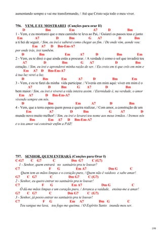 aumentando sempre e vai me transformando, / Até que Cristo seja todo o meu viver.
756. VEM, E EU MOSTRAREI (Canções para orar II)
D Bm Em A7 D Bm
1 - Vem, e eu mostrarei que o meu caminho te leva ao Pai, / Guiarei os passos teus e junto
Em A7 D Bm G A7 D Bm
a ti hei de seguir. / Sim, eu irei e saberei como chegar ao fim. / De onde vim, aonde vou:
Em A7 D Bm-Em-A7
por onde irás, irei também.
D Bm Em A7 D Bm Em
2 - Vem, eu te direi o que ainda estás a procurar. / A verdade é como o sol que invadirá teu
A7 D Bm G A7 D Bm
coração. / Sim, eu irei e aprenderei minha razão de ser. / Eu creio em ti que crês em mim e
Em A7 D Bm-Em-A7
à tua luz verei a luz.
D Bm Em A7 D Bm Em
3 - Vem, e eu te farei da minha vida participar. / Viverás em mim aqui: viver em mim é o
A7 D Bm G A7 D Bm
bem maior / Sim, eu irei e viverei a vida inteira assim. / Eternidade é, na verdade, o amor
Em A7 D Bm-Em-A7
vivendo sempre em nós.
D Bm Em A7 D Bm
4 - Vem, que a terra espera quem possa e queira realizar, / Com amor, a construção de um
Em A7 D Bm G A7 D
mundo novo muito melhor! / Sim, eu irei e levarei teu nome aos meus irmãos. / Iremos nós
Bm Em A7 D Bm-Em-A7
e o teu amor vai construir enfim a PAZ!
757. SENHOR, QUEM ENTRARÁ (Canções para Orar I)
C-G7 C G7 C Dm G7 C (G7)
1 - Senhor, quem entrará no santuário pra te louvar?
C7 F G Em A7 Dm G C
Quem tem as mãos limpas e o coração puro, / Quem não é vaidoso e sabe amar!
G7 C G7 C Dm G7 C (G7)
2 - Senhor, eu quero entrar no santuário pra te louvar!
C7 F G Em A7 Dm G C
Ó dá-me mãos limpas e um coração puro, / Arranca a vaidade, ensina-me a amar!
G7 C G7 C Dm G7 C (G7)
3 - Senhor, já posso entrar no santuário pra te louvar!
C7 F G Em A7 Dm G C
Teu sangue me lava, teu fogo me queima. / O Espírito Santo inunda meu ser.
199
 