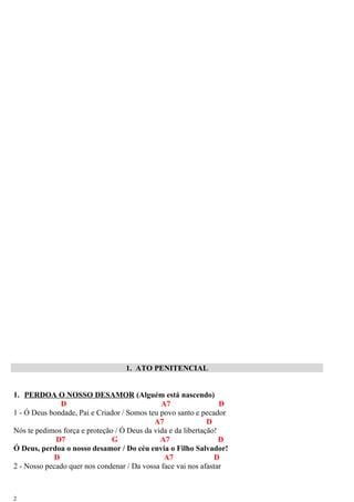 1. ATO PENITENCIAL
1. PERDOA O NOSSO DESAMOR (Alguém está nascendo)
D A7 D
1 - Ó Deus bondade, Pai e Criador / Somos teu povo santo e pecador
A7 D
Nós te pedimos força e proteção / Ó Deus da vida e da libertação!
D7 G A7 D
Ó Deus, perdoa o nosso desamor / Do céu envia o Filho Salvador!
D A7 D
2 - Nosso pecado quer nos condenar / Da vossa face vai nos afastar
2
 