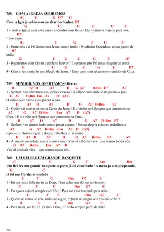 758. COM A IGREJA SUBIREMOS
G C G D7 G
Com a Igreja subiremos ao altar do Senhor. D7
G C G C G C
1 - Toda a Igreja aqui está para o encontro com Deus / Ele mesmo o marcou para nós,
D7
filhos seus.
G C G C G C
2 - Entre nós e o Pai Santo está Jesus, nosso irmão / Mediador Sacerdote, nosso ponto de
D7
união.
G C G C G C D7
3 - Rezaremos com Cristo o perfeito louvor / E seremos pro Pai uma imagem de amor.
G C G C G C D7
4 - Céus e terra estarão na oblação de Jesus, / Quer unir num rebanho os remidos da Cruz.
759. SENHOR, VOS OFERTAMOS Ofertas
D A7 D A7 D G A7 D-Bm E7 A7
1 - Senhor, vos ofertamos em súplice oração / O cálice com vinho e na patena o pão.
G A7 D-Bm Em A7 D (A7)
O cálice com vinho e na patena o pão.
D A7 D A7 D G A7 D-Bm E7
2 - O pão vai converter-se na Carne de Jesus / E o vinho será Sangue que derramou na
A7 G A7 D-Bm Em A7 D (A7)
Cruz. / E o vinho será Sangue que derramou na Cruz.
D A7 D A7 D G A7 D-Bm E7
3 - Senhor, vos damos tudo, nosso pesar e gozo, / Nossa alegria e dores, trabalhos e
A7 G A7 D-Bm Em A7 D (A7)
repouso. / Nossa alegria e dores, trabalhos e repouso.
D A7 D A7 D G A7 D-Bm E7 A7
4 - A voz do sacerdote, que é a nossa voz / Vos dá a hóstia viva que somos todos nós.
G A7 D-Bm Em A7 D
Vos dá a hóstia viva que somos todos nós.
760. UM REI FEZ UM GRANDE BANQUETE
C F G C Am Dm
Um Rei fez um grande banquete, o povo já foi convidado / A mesa já está preparada,
G C
já foi um Cordeiro imolado
C F C Dm G7 C
1 - Eu me sinto feliz perto de Deus, / Em achar um abrigo no Senhor.
C F C Dm G7 C
2 - Eu agora estarei sempre com Ele, / Pois me veio trazendo pela mão.
C F C Dm G7 C
3 - Quem se afasta de vós, nada consegue, / Quem se alegra sem vós não é feliz.
C F C Dm G7 C
4 - Para mim, ser feliz é ter meu Deus, / É tê-lo sempre perto de mim.
200
 