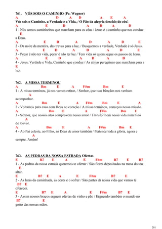 761. VÓS SOIS O CAMINHO (Pe. Wagner)
A D A D A E A
Vós sois o Caminho, a Verdade e a Vida, / O Pão da alegria descido do céu!
A E D A D A D
1 - Nós somos caminheiros que marcham para os céus / Jesus é o caminho que nos conduz
E
a Deus.
A E D A D A D E
2 - Da noite da mentira, das trevas para a luz, / Busquemos a verdade, Verdade é só Jesus.
A E D A D A D E
3 - Pecar é não ter vida, pecar é não ter luz / Tem vida só quem segue os passos de Jesus.
A E D A D A D
4 - Jesus, Verdade e Vida, Caminho que conduz / As almas peregrinas que marcham para a
E
luz.
762. A MISSA TERMINOU
A Bm E A F#m Bm E
1 - A missa terminou, já nos vamos retirar, / Senhor, que tuas bênçãos nos venham
A
acompanhar.
A Bm E A F#m Bm E A
2 - Voltamos para casa com Deus no coração / A missa terminou, começou nossa missão.
A Bm E A F#m Bm E
3 - Senhor, que nossos atos comprovem nosso amor / Transformem nossa vida num hino
A
de louvor.
A Bm E A F#m Bm E
4 - Ao Pai celeste, ao Filho, ao Deus de amor também / Pertence toda a glória, agora e
A
sempre. Amém!
763. AS PEDRAS DA NOSSA ESTRADA Ofertas
E B7 E A E F#m B7 E B7
1 - As pedras da nossa estrada queremos te ofertar / São flores depositadas na mesa do teu
E
altar.
E B7 E A E F#m B7 E
2 - As lutas da caminhada, as dores e o sofrer / São partes da nossa vida que vamos te
B7 E
oferecer.
E B7 E A E F#m B7 E
3 - Assim nossos braços erguem ofertas de vinho e pão / Erguendo também o mundo no
B7 E
gesto das nossas mãos.
201
 