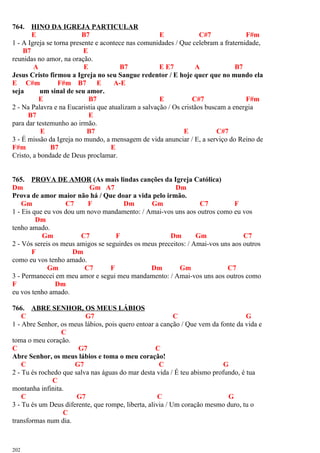 764. HINO DA IGREJA PARTICULAR
E B7 E C#7 F#m
1 - A Igreja se torna presente e acontece nas comunidades / Que celebram a fraternidade,
B7 E
reunidas no amor, na oração.
A E B7 E E7 A B7
Jesus Cristo firmou a Igreja no seu Sangue redentor / E hoje quer que no mundo ela
E C#m F#m B7 E A-E
seja um sinal de seu amor.
E B7 E C#7 F#m
2 - Na Palavra e na Eucaristia que atualizam a salvação / Os cristãos buscam a energia
B7 E
para dar testemunho ao irmão.
E B7 E C#7
3 - É missão da Igreja no mundo, a mensagem de vida anunciar / E, a serviço do Reino de
F#m B7 E
Cristo, a bondade de Deus proclamar.
765. PROVA DE AMOR (As mais lindas canções da Igreja Católica)
Dm Gm A7 Dm
Prova de amor maior não há / Que doar a vida pelo irmão.
Gm C7 F Dm Gm C7 F
1 - Eis que eu vos dou um novo mandamento: / Amai-vos uns aos outros como eu vos
Dm
tenho amado.
Gm C7 F Dm Gm C7
2 - Vós sereis os meus amigos se seguirdes os meus preceitos: / Amai-vos uns aos outros
F Dm
como eu vos tenho amado.
Gm C7 F Dm Gm C7
3 - Permanecei em meu amor e segui meu mandamento: / Amai-vos uns aos outros como
F Dm
eu vos tenho amado.
766. ABRE SENHOR, OS MEUS LÁBIOS
C G7 C G
1 - Abre Senhor, os meus lábios, pois quero entoar a canção / Que vem da fonte da vida e
C
toma o meu coração.
C G7 C
Abre Senhor, os meus lábios e toma o meu coração!
C G7 C G
2 - Tu és rochedo que salva nas águas do mar desta vida / É teu abismo profundo, é tua
C
montanha infinita.
C G7 C G
3 - Tu és um Deus diferente, que rompe, liberta, alivia / Um coração mesmo duro, tu o
C
transformas num dia.
202
 