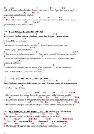 B7 Em C B7 Em
3 - Irmã flor que mal se abriu fala do amor que não tem fim: / Água irmã, que nos refaz e
C B7 Em B7
sai do chão cantando assim: Aleluia.
B7 Em C B7 Em
4 - Passarinhos, meus irmãos, com mil canções a ir e vir; / Homens todos, meus irmãos,
C B7 Em B7
que nossa voz se faça ouvir: Aleluia.
770. SEDUZISTE-ME, SENHOR (RCC02)
A E A E D
Seduziste-me, Senhor, e me deixei seduzir / Numa luta desigual dominaste-me,
A E-A
Senhor, / E foi tua a vitória.
D E
1 - Vantagens e honras são perdas para mim / Diante do conhecimento deste Bem
A-D-A
Supremo / Que é Cristo, meu Senhor.
D E A-D-A
2 - Para conhecê-lo fui longe e me perdi, / Agora que o encontrei / Não quero mais deixá-lo.
D E
3 - Nada sou na minha justiça que é só aparência. / Mas tudo sou na justiça de Deus, / Que
A-D-A
nasce da fé em Cristo.
D E
4 - Quero conhecê-lo ainda mais, / E a força da sua ressurreição. / Sei que conhecê-lo é
A-D-A
sofrer e morrer com Ele, / Mas a vida é mais forte.
771. SABE, SENHOR Ofertas (Lindbergh Pires)
D G A7 D D7 G A7
Sabe, Senhor, o que temos é tão pouco para dar / Mas este pouco nós queremos com
D
os irmãos compartilhar.
G A7 F#m Bm Em A7 D G-D
1 - Queremos nesta hora diante dos irmãos comprometer a vida, buscando a união.
G A7 F#m Bm Em A7 DG-D
2 - Sabemos que é difícil os bens compartilhar mas com a tua graça, Senhor queremos dar.
G A7 F#m Bm Em A7 DG-D
3 - Olhando teu exemplo, Senhor vamos seguir fazendo o bem a todos, sem nada exigir.
772. QUE PODEREI RETRIBUIR AO SENHOR Ofertas (Pe. José Weber)
Bm Em F# Bm F# Bm
1 - Que poderei retribuir ao Senhor por tudo aquilo que Ele me deu?
B7 Em A7 D-F#-Bm Em F# Bm-Em-Bm
Oferecerei o seu sacrifício e invocarei o seu santo nome.
Bm Em F# Bm F# Bm
2 - Que poderei oferecer ao meu Deus pelos imensos benefícios que me fez?
204
 