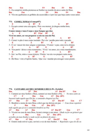 Bm Em F# Bm F# Bm
3 - Eu cumprirei minha promessa ao Senhor na reunião do povo santo de Deus.
Bm Em F# Bm F# Bm
4 - Vós me quebrastes os grilhões da escravidão e é por isso que hoje canto vosso amor.
773. COMEI, TOMAI (Comep457)
E A B7 E A B7
1 - Eu quis comer esta ceia agora, / Pois vou morrer, já chegou minha hora.
E A E
Comei, tomai, é meu Corpo e meu Sangue que dou
A E B7 F#m B7 E
Vivei no amor, eu vou preparar a ceia na casa do Pai.
E A B7 E A B7
2 - Comei /o pão é meu corpo imolado / Por vós / perdão para todo o pecado.
E A B7 E A B7
3 - E vai / nascer do meu sangue a esperança, / O amor / a paz, uma nova aliança.
E A B7 E A B7
4 - Vou partir / deixo o meu testamento, / Vivei / no amor, eis o meu mandamento.
E A B7 E A B7
5 - Irei / ao Pai, sinto a vossa tristeza / Porém / no céu vos preparo outra mesa.
E A B7 E A B7
6 - De Deus / virá o Espírito Santo, / Que vou / mandar pra enxugar vosso pranto.
774. CANTAREI AO MEU SENHOR E DEUS (Pe. Zezinho)
Dm A7 Dm A7 Dm D7 Gm
1 - Cantarei ao meu Senhor e Deus, cantarei ao meu Senhor e Pai, / No meu canto eu
C7 F Dm Gm A7 Dm (D7)
louvarei tudo aquilo que Ele faz, e cantando chegarei ao Pai .
A7 Dm A7 Dm A7 Dm D7 Gm C7
2 - Bendirei o nome do meu Deus e direi que me deixou em paz. / Com Jesus repetirei
F Dm Gm A7 Dm (D7)
tudo aquilo que já sei e cantando bendirei ao Pai.
A7 Dm A7 Dm A7 Dm D7 Gm C7
3 - Viverei na casa do meu Deus, levarei comigo o seu amor. / Onde eu for eu gritarei que
F Dm Gm A7 Dm (D7)
acredito em meu Senhor e onde eu for eu falarei do amor .
A7 Dm A7 Dm A7 Dm D7 Gm C7
4 - Estarei onde estiver a paz, ouvirei a voz do meu Senhor. / Repetindo o que ele diz eu
205
 