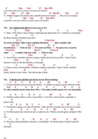 F Dm Gm A7 Dm (D7)
serei bem mais feliz se estiver ouvindo meu Senhor.
A7 Dm A7 Dm A7 Dm D7 Gm C7
5 - Andarei seguro até na dor, meu caminho tem de ser amor. / Buscarei na religião
F Dm Gm A7 Dm (D7)
caminhar com meu irmão e seremos povo do Senhor.
775. EU CREIO EM DEUS (Vem Louvar IV)
A F#m D E A F#m
1 - Deus é Pai, Deus é amor, Deus é esperança pra quem nele crê. / Confiou a construção
D E
do Reino de paz ao homem que ama.
D E C#m F#m
Eu creio em Deus / Que o meu caminho iluminou / Que a minha vida
Bm E7 Em A7 D E
transformou / Feliz eu sou / Eu creio em Deus / Se posso crer, se posso
C#m F#m Bm E7 A-D-A-E
amar / A minha vida tem valor / Feliz eu sou.
A F#m D E A
2 - Jesus Cristo, caminha conosco, amigo e irmão que nos leva ao Pai, / Jesus Cristo,
F#m D E
nasceu e viveu a vida dos homens, e ressurgiu.
A F#m D E A
3 - Deus é amor, é Consolador, conforta e ampara o pecador, / Deus é amor, Espírito
F#m D E
Santo, destrói o que é mau, / Dá vida ao que é bom.
776. É BOM ESTARMOS JUNTOS (Irmã Míria Kolling)
A E A D E A B7 E B7 E
1 - É bom estarmos juntos à mesa do Senhor. / E unidos na alegria, partir o Pão do Amor.
D-E A E D A E A D E A
Na vida caminha quem come deste Pão. / Não anda sozinho quem vive em comunhão.
A E A D E A B7 E B7
2 - Embora sendo muitos, é um o nosso Deus. / Com Ele, vamos juntos, seguindo os
E
passos seus.
A E A D E A B7 E B7 E
3 - Formamos a Igreja, o Corpo do Senhor. / Que em nós o mundo veja a luz do seu amor.
A E A D E A B7 E B7
4 - Foi Deus quem deu outrora ao povo o pão do céu / Porém, nos dá agora o próprio Filho
E
seu.
A E A D E A B7 E B7
5 - Será bem mais profundo o encontro, a comunhão / Se formos para o mundo sinal de
E
salvação.
206
 