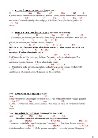 777. COMO É DOCE A COMUNHÃO (RCC01)
C Am Dm A7 Dm G7 C
Como é doce a comunhão dos remidos do Senhor, / Como é doce a comunhão dos remidos
C7 F Fm C Dm G7
em amor / Comunhão contigo sim, na Igreja, ó Senhor / Expressão da tua glória e teu
C (G)
amor.
778. DEIXA A LUZ DO CÉU ENTRAR (Louvemos o Senhor II)
C G Dm G7 C C7
1 - Tu anseias, eu bem sei, por salvação / Tens desejo de banir a escuridão / Abre, pois, de
F C G C G
par em par teu coração / E deixa a luz do céu entrar.
C G F G C G C C7
Deixa a luz do céu entrar, deixa a luz do céu entrar / Abre bem as portas do teu
F C G C (G)
coração... E deixa a luz do céu entrar!
C G Dm G7 C
2 - Cristo, a luz do céu, em ti quer habitar / Para as trevas do pecado dissipar / Teu
C7 F C G C G
caminho e coração iluminar / E deixa a luz do céu entrar.
C G Dm G7 C
3 - Que alegria andar ao brilho dessa luz / Vida eterna e paz no coração produz / Oh!
C7 F C G C G
Aceita agora o Salvador Jesus, / E deixa a luz do céu entrar.
779. NÃO PODE SER TRISTE (RCC01)
Am E7
Não pode ser triste um coração que ama Cristo. / Não pode ser triste um coração que ama
Am A7 Dm Am E7
a Deus. / Por isso eu canto, canto: aleluia! / Não pode ser triste um coração que ama a
Am
Deus.
780. DE MÃOS ESTENDIDAS Ofertas (Vem Louvar IV)
Am- A7 Dm Am E7 Am
De mãos estendidas ofertamos o que de graça recebemos.
A7 Dm G7 C-E7-Am Dm E7
1 - A natureza tão bela que é louvor, que é serviço / O sol que ilumina as trevas,
Am A7 Dm G7 C-E7-Am
transformando-as em luz / O dia que nos traz o pão, e a noite que nos dá repouso /
207
 