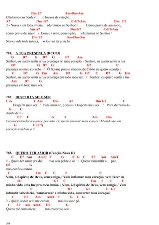 Dm E7 Am-Dm-Am
Ofertamos ao Senhor, o louvor da criação.
A7 Dm G7 C-E7-Am Dm E7
2 - Nossa vida toda inteira, ofertamos ao Senhor / Como prova de amizade,
Am A7 Dm G7 C-E7-Am
como prova de amor / Com o vinho, com o pão, ofertamos ao Senhor /
Dm E7 Am-Dm-Am
Nossa vida toda inteira, o louvor da criação.
781. A TUA PRESENÇA (RCC03)
G D7 G D7 G E7 Am
Senhor, eu quero sentir a tua presença no meu coração / Senhor, eu quero sentir a tua
D7 G D7 G G7 C
presença no meu coração / Ó faz-me puro e sincero, de Cristo eu quero o poder /
C D7 G Em Am D7 G G7 C D7 G Em
Senhor, eu quero sentir a tua presença em todo meu ser. / Senhor, eu quero sentir a tua
Am D7 G
presença em todo meu ser.
782. DESPERTA MEU SER
C G C Am Dm A7 Dm G7 C
Desperta meu ser / Para amar-te, ó Jesus / Desperta meu ser / Para derramá-lo
G C
diante de ti /
C7 F G C Am Dm
Faz-me entender teu amor por mim / E assim amar-te mais e mais / Munido de um
G C (C7)
coração rendido a ti.
783. QUERO TER AMOR (Canção Nova II)
C E7 Am Am/C F G C G C E7 Am Am/C
1 - Quero ter amor pra dar, mas sou pobre e só / Quero transmitir a paz,
D7 G
mas confuso estou.
C Em F C F C
Vem, ó Espírito de Deus, vem amigo, / Vem inflamar meu coração, vem fazer da
D7 G7 C Em F C F
minha vida uma luz pro meu irmão. / Vem, ó Espírito de Deus, vem amigo, / Vem
C D7 G7 C G7
infundir sabedoria, transformar a minha vida, converter meu coração.
C E7 Am Am/C F G C G
2 - Quero andar sem me cansar, mas há sol e pó
C E7 Am Am/C D7 G
Quero me comunicar, mas medroso sou.
208
 