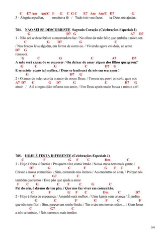 C E7 Am Am/C F G C G C E7 Am Am/C D7 G
3 - Alegria espalhar, suscitar a fé / Tudo isto vou fazer, se Deus me ajudar.
784. NÃO SEI SE DESCOBRISTE Sagrado Coração (Celebrações Especiais I)
G D7 G A7 D7
1 - Não sei se descobriste a encantadora luz / No olhar da mãe feliz que embala o novo ser.
C G D7 G C
/ Nos braços leva alguém, em forma de outro eu. / Vivendo agora em dois, se sente
D7 G
renascer.
G C G C A7 D7
A mãe será capaz de se esquecer / Ou deixar de amar algum dos filhos que gerou?
G C G C D7 G
E se existir acaso tal mulher, / Deus se lembrará de nós em seu amor!
G D7 G
2 - O amor de mãe recorda o amor de nosso Deus: / Tomou seu povo ao colo, quis nos
A7 D7 C G D7 G C D7 G
atrair / Até a ingratidão inflama seu amor, / Um Deus apaixonado busca a mim e a ti!
785. HOJE É FESTA DIFERENTE (Celebrações Especiais I)
C F G F C Dm C
1 - Hoje é festa diferente / Pra quem vive como irmão / Nossa mesa tem mais gente, /
D7 G C F G F C F
Cresce a nossa comunhão. / Sim, cantando nós iremos / Ao encontro do altar, / Porque nós
C G7 C
também queremos / Este pão que ajuda a amar
F C G C F C G C
Pai do céu, ó dá-nos de teu pão, / Que nos faz viver em comunhão.
C F G F C Dm C D7
2 - Hoje é festa de esperança / Amanhã será melhor. / Uma Igreja sem criança / É jardim
G C F G F C F
que não tem flor. / Sim, parece um sonho lindo, / Ter o céu em nossas mãos… / Com Jesus
C G7 C
a nós se unindo, / Nós seremos mais irmãos
209
 