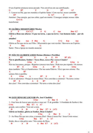 O seu Espírito arrancou nosso pecado / Nos envolveu em sua santificação.
G D7 C G D7 A7
3 - Louvor ao Pai, que nos mandou o Espírito Santo / Com sua luz, nosso caminho
D7 G G7 C D7
iluminar / Sua energia, que nos cobre, qual um manto / Consegue sempre nossas vidas
G-C-G
transformar.
82.GLÓRIA MISSIONÁRIO Missões
C F G-C C7 F G C Am Dm G7
Glória a Deus nas alturas / E paz na terra, e paz na terra / Aos homens todos por ele
C
amados!
Em Am F Dm G C G Em Am
Glória ao Pai que envia seu Filho / Missionário que vem revelar / Boa-nova no Espírito
F Dm G
Santo / Para a Igreja no mundo anunciar.
83.NÓS TE GLORIFICAMOS Dízimo (Dízimo é Partilha)
E B7 E A E F# B7 (E)
Nós te glorificamos, Senhor / Nosso Deus, nosso Pai e nosso Criador!
E G#m A B7 E G#m A
Nós teu louvamos, porque / Repartes conosco teus bens / Pede-nos pra repartir / Os nossos
B7 E G#m A B7 E G#m
dons também / Nós a ti bendizemos / Por tua santa Palavra / Ela é que nos orienta / Pra
A B7
sermos fiéis à partilha.
E G#m A B7 E A E F#
E nós te adoramos / Porque és nosso Deus / Nos convidas a construir / Na terra o reino
B7 E A E B7 E
dos céus! / Nos convidas a construir / Na terra o reino dos céus!
84.ESTE HINO DE LOUVOR (Pe. José Cândido)
A C#m A Bm E A
1 - Este hino de louvor que envolve o meu ser / É de gratidão / A bondade do Senhor é tão
C#m Bm E7 A A7
grande, sem confim / Veio até a mim.
D A D A Bm E7 A (A7)
Glória ao Senhor, glória ao Senhor, Deus Criador!
A C#m A Bm E A
2 - Ao Deus Pai que nos criou, a ternura filial / Deus é nosso Pai / Jesus Cristo nosso
C#m Bm E7 A A7
Irmão, deu a vida pelos seus / Nós somos de Deus.
D A D A Bm E7 A (A7)
21
 