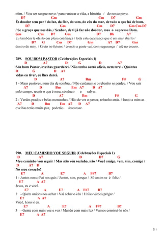mim. / Vou ser sangue novo / para renovar a vida, a história / do nosso povo.
D7 Gm Cm D7 Gm
És doador sem par / da luz, da flor, do som, do céu do mar, de tudo o que há de bom.
D7 Gm Cm D7 Gm Cm-D7
/ Se a graça que nos dás, / Senhor, de ti já faz não doador, mas o supremo Dom.
Gm Cm D7 Gm D7 Bb A7
Eu também te oferto em plena confiança / toda esta esperança que é um mar aberto /
D7 G Cm D7 Gm A7 D7 Gm
dentro de mim. / Creio no futuro: / crendo a gente vai, com segurança / até no escuro.
789. SOU BOM PASTOR (Celebrações Especiais I)
D A7 D G D A7
Sou bom Pastor, ovelhas guardarei / Não tenho outro ofício, nem terei / Quantas
D G D A7
vidas eu tiver, eu lhes darei.
D A7 Bm F# G
1 - Maus pastores, num dia de sombra, / Não cuidaram e o rebanho se perdeu. / Vou sair
A7 D Bm Em A7 D A7
pelo campo, reunir o que é meu, conduzir e salvar.
D A7 Bm F# G
2 - Verdes prados e belas montanhas / Hão de ver o pastor, rebanho atrás. / Junto a mim as
A7 D Bm Em A7 D A7
ovelhas terão muita paz, poderão descansar.
790. MEU CAMINHO VOU SEGUIR (Celebrações Especiais I)
D A7 D D7 G
Meu caminho vou seguir / Mas não vou sozinho, não / Você amigo, vem, sim, comigo /
D A7 D
No meu coração!
E7 A E7 A F#7 B7
1 - Juntos nosso Pai nos quis / Juntos, sim, porque / Só assim se é feliz /
E7 A A7
Jesus, eu e você.
E7 A E7 A F#7 B7
2 - Quem unidos nos achar / Vai achar o céu / União vamos pregar /
E7 A A7
Você, Jesus e eu.
E7 A E7 A F#7 B7
3 - Gente com mais vez e voz / Mundo com mais luz / Vamos construí-lo nós /
E7 A A7
211
 