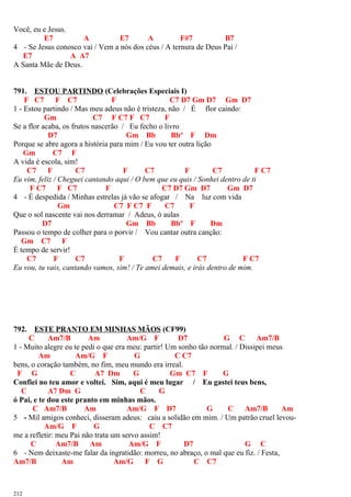 Você, eu e Jesus.
E7 A E7 A F#7 B7
4 - Se Jesus conosco vai / Vem a nós dos céus / A ternura de Deus Pai /
E7 A A7
A Santa Mãe de Deus.
791. ESTOU PARTINDO (Celebrações Especiais I)
F C7 F C7 F C7 D7 Gm D7 Gm D7
1 - Estou partindo / Mas meu adeus não é tristeza, não / É flor caindo:
Gm C7 F C7 F C7 F
Se a flor acaba, os frutos nascerão / Eu fecho o livro
D7 Gm Bb Bbº F Dm
Porque se abre agora a história para mim / Eu vou ter outra lição
Gm C7 F
A vida é escola, sim!
C7 F C7 F C7 F C7 F C7
Eu vim, feliz / Cheguei cantando aqui / O bem que eu quis / Sonhei dentro de ti
F C7 F C7 F C7 D7 Gm D7 Gm D7
4 - É despedida / Minhas estrelas já vão se afogar / Na luz com vida
Gm C7 F C7 F C7 F
Que o sol nascente vai nos derramar / Adeus, ó aulas
D7 Gm Bb Bbº F Dm
Passou o tempo de colher para o porvir / Vou cantar outra canção:
Gm C7 F
É tempo de servir!
C7 F C7 F C7 F C7 F C7
Eu vou, tu vais, cantando vamos, sim! / Te amei demais, e irás dentro de mim.
792. ESTE PRANTO EM MINHAS MÃOS (CF99)
C Am7/B Am Am/G F D7 G C Am7/B
1 - Muito alegre eu te pedi o que era meu: partir! Um sonho tão normal. / Dissipei meus
Am Am/G F G C C7
bens, o coração também, no fim, meu mundo era irreal.
F G C A7 Dm G Gm C7 F G
Confiei no teu amor e voltei. Sim, aqui é meu lugar / Eu gastei teus bens,
C A7 Dm G C G
ó Pai, e te dou este pranto em minhas mãos.
C Am7/B Am Am/G F D7 G C Am7/B Am
5 - Mil amigos conheci, disseram adeus: caiu a solidão em mim. / Um patrão cruel levou-
Am/G F G C C7
me a refletir: meu Pai não trata um servo assim!
C Am7/B Am Am/G F D7 G C
6 - Nem deixaste-me falar da ingratidão: morreu, no abraço, o mal que eu fiz. / Festa,
Am7/B Am Am/G F G C C7
212
 