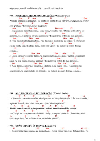 roupa nova, o anel, sandália aos pés: voltei à vida, sou feliz.
793. PROCURO ABRIGO NOS CORAÇÕES (Waldeci Farias)
Am E Am G C Dm
Procuro abrigo nos corações / De porta em porta desejo entrar / Se alguém me acolhe
Am E Am
com gratidão / Faremos juntos a refeição.
Am Dm Am Dm Am G
1 - Eu nasci pra caminhar assim, / Dia e noite, vou até o fim. / O meu rosto o forte sol
C G C Am E
queimou, / Meu cabelo o orvalho já molhou: / Eu cumpro a ordem do meu coração...
Am Dm Am Dm Am G
2 - Vou batendo até alguém abrir, / Não descanso, o amor me faz seguir / É feliz quem
C G C Am
ouve a minha voz, / E abre a porta, entro bem veloz: / Eu cumpro a ordem do meu
E
coração...
Am Dm Am Dm Am G
3 - Junto à mesa vou sentar depois / e faremos refeição, nós dois, / Sentirá seu coração
C G C Am E
arder / e esta chama tenho de acender: / Eu cumpro a ordem do meu coração...
Am Dm Am Dm Am G
4- Aqui dentro, o amor nos entretém, / e lá fora, o dia eterno vem. / Finalmente nós
C G C Am E
seremos um, / e teremos tudo em comum: / Eu cumpro a ordem do meu coração...
794. NÃO TRATES MAL TEU CORAÇÃO (Waldeci Farias)
D A D A D A
1 - Se um dia caíres no caminho, não digas nunca a teu pobre coração / “És mau e traidor,
D A D
ingrato e desleal , nem olhes mais para o céu: não tens perdão!”
A D A D A D A D
Rancor destrói um coração que errou, melhor usar de mansidão e amor.
D A D A D
2 - Corrige teu coração ferido, dizendo: “amigo, coragem, vamos lá! / Tentemos, outra
A D A D
vez, chegar até o fim, e Deus é bom, ele vai nos ajudar!”
795. QUÃO GRANDE ÉS TU (Vem Louvar IV)
G E7 Am D7 G D7
1 - Senhor meu Deus, quando eu maravilhado, / Fico a pensar nas obras de tuas mãos / No
213
 