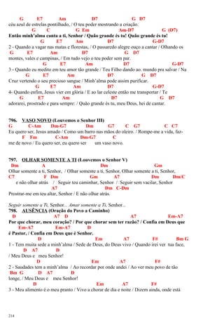 G E7 Am D7 G D7
céu azul de estrelas pontilhado, / O teu poder mostrando a criação.
G C G Em Am-D7 G (D7)
Então minh’alma canta a ti, Senhor / Quão grande és tu! Quão grande és tu!
G E7 Am D7 G-D7
2 - Quando a vagar nas matas e florestas, / O passaredo alegre ouço a cantar / Olhando os
G E7 Am D7 G D7
montes, vales e campinas, / Em tudo vejo o teu poder sem par.
G E7 Am D7 G-D7
3 - Quando eu medito em teu amor tão grande / Teu Filho dando ao. mundo pra salvar / Na
G E7 Am D7 G D7
Cruz vertendo o seu precioso sangue / Minh’alma pode assim purificar.
G E7 Am D7 G-D7
4- Quando enfim, Jesus vier em glória / E ao lar celeste então me transportar / Te
G E7 Am D7 G D7
adorarei, prostrado e para sempre: / Quão grande és tu, meu Deus, hei de cantar.
796. VASO NOVO (Louvemos o Senhor III)
G C-Am Dm-G7 Dm G7 C G7 C C7
Eu quero ser, Jesus amado / Como um barro nas mãos do oleiro. / Rompe-me a vida, faz-
F Fm C-Am Dm-G7 C
me de novo / Eu quero ser, eu quero ser um vaso novo.
797. OLHAR SOMENTE A TI (Louvemos o Senhor V)
Dm A Dm Gm
Olhar somente a ti, Senhor, / Olhar somente a ti, Senhor, Olhar somente a ti, Senhor,
C7 F Dm Gm A7 Dm Dm/C
e não olhar atrás / Seguir teu caminhar, Senhor / Seguir sem vacilar, Senhor
A7 Dm C-Dm
Prostrar-me em teu altar, Senhor / E não olhar atrás.
Seguir somente a Ti, Senhor... Amar somente a Ti, Senhor...
798. AUSÊNCIA (Oração do Povo a Caminho)
D A7 D A7 Em-A7
Por que chorar, meu coração? / Por que chorar sem ter razão? / Confia em Deus que
Em-A7 Em-A7 D
é Pastor, / Confia em Deus que é Senhor.
D Em A7 F# Bm G
1 - Tem muita sede a minh’alma / Sede de Deus, do Deus vivo / Quando irei ver tua face,
D A7 D
/ Meu Deus e meu Senhor!
D Em A7 F#
2 - Saudades tem a minh’alma / Ao recordar por onde andei / Ao ver meu povo de tão
Bm G D A7 D
longe, / Meu Deus e meu Senhor!
D Em A7 F#
3 - Meu alimento é o meu pranto / Vivo a chorar de dia e noite / Dizem ainda, onde está
214
 