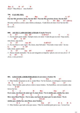 Bm G D A7 D
Deus? / Meu Deus e meu Senhor!
799. FAZ-ME FIEL
A F# Bm E7 A E7
Faz-me fiel, precioso Jesus, faz-me fiel! / Faz-me fiel, precioso Jesus, faz-me fiel!
A A7 D A F# Bm E7 A(D-A)
Há uma carreira a correr, uma vitória a alcançar, / Cada hora em meu viver faz-me fiel.
E A
Serei fiel...
800. AO TEU LADO QUERO ANDAR (Canção Nova I)
G E7 Am D7 G-D7-G7 C G
1 - Ao teu lado quero andar / Sempre mais a te amar / Cada dia que eu orar / Seja assim,
D7 G D7
meu Jesus, seja assim.
G E7 Am D7 G-D7-G7 C
2 - Eu sou fraco e sem vigor / Sê, Jesus, meu Salvador / Tira todo o meu valor / Ao teu
G D7 G D7
lado, Jesus, quero andar.
G E7 Am D7 G-D7-G7 C
3 - Nesse mundo aterrador / Se eu cair ninguém se importa / Quem está em meu favor / É
G D7 G
Jesus, o meu protetor.
801. LOUCO DE AMOR POR JESUS (Louvemos o Senhor II)
D A D Em A7
1 - Meu Senhor despojou-se de si, sendo Deus / Se fez homem, se entregou e morreu numa
D A D A D Em A7
Cruz. / Meu Senhor, para salvar a mim e meus irmãos, / Se humilhou, veio ao mundo e das
D D7
trevas fez luz.
G A D Bm Em A7
Eu te amo, sou louco de amor por ti, meu Jesus / Tu és minha paz, minha luz, meu
D D7 G A D Bm
Rei e meu Bom Pastor. / Eu te amo, sou louco de amor por ti, meu Jesus / Tu és
Em A D-G-D
minha paz, minha luz, meu Deus, meu Senhor.
D A D Em A7 D A D A
2 - Meu Senhor, que tudo criou por amor, / Não foi recebido pelo povo seu. / Lá na Cruz
215
 