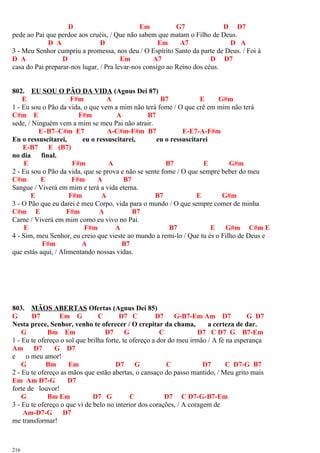 D Em G7 D D7
pede ao Pai que perdoe aos cruéis, / Que não sabem que matam o Filho de Deus.
D A D Em A7 D A
3 - Meu Senhor cumpriu a promessa, nos deu / O Espírito Santo da parte de Deus. / Foi à
D A D Em A7 D D7
casa do Pai preparar-nos lugar, / Pra levar-nos consigo ao Reino dos céus.
802. EU SOU O PÃO DA VIDA (Agnus Dei 87)
E F#m A B7 E G#m
1 - Eu sou o Pão da vida, o que vem a mim não terá fome / O que crê em mim não terá
C#m E F#m A B7
sede, / Ninguém vem a mim se meu Pai não atrair.
E–B7–C#m E7 A-C#m-F#m B7 E-E7-A-F#m
Eu o ressuscitarei, eu o ressuscitarei, eu o ressuscitarei
E-B7 E (B7)
no dia final.
E F#m A B7 E G#m
2 - Eu sou o Pão da vida, que se prova e não se sente fome / O que sempre beber do meu
C#m E F#m A B7
Sangue / Viverá em mim e terá a vida eterna.
E F#m A B7 E G#m
3 - O Pão que eu darei é meu Corpo, vida para o mundo / O que sempre comer de minha
C#m E F#m A B7
Carne / Viverá em mim como eu vivo no Pai.
E F#m A B7 E G#m C#m E
4 - Sim, meu Senhor, eu creio que vieste ao mundo a remi-lo / Que tu és o Filho de Deus e
F#m A B7
que estás aqui, / Alimentando nossas vidas.
803. MÃOS ABERTAS Ofertas (Agnus Dei 85)
G D7 Em G C D7 C D7 G-B7-Em Am D7 G D7
Nesta prece, Senhor, venho te oferecer / O crepitar da chama, a certeza de dar.
G Bm Em D7 G C D7 C D7 G B7-Em
1 - Eu te ofereço o sol que brilha forte, te ofereço a dor do meu irmão / A fé na esperança
Am D7 G D7
e o meu amor!
G Bm Em D7 G C D7 C D7-G B7
2 - Eu te ofereço as mãos que estão abertas, o cansaço do passo mantido, / Meu grito mais
Em Am D7-G D7
forte de louvor!
G Bm Em D7 G C D7 C D7-G-B7-Em
3 - Eu te ofereço o que vi de belo no interior dos corações, / A coragem de
Am-D7-G D7
me transformar!
216
 