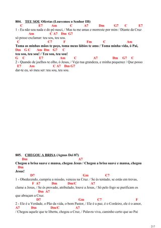 804. TEU SOU Ofertas (Louvemos o Senhor III)
C E7 Am C A7 Dm G7 C E7
1 - Eu não sou nada e do pó nasci, / Mas tu me amas e morreste por mim / Diante da Cruz
Am C A7 Dm G7
só posso exclamar: teu sou, teu sou.
C C7 F Fm C Am
Toma as minhas mãos te peço, toma meus lábios te amo / Toma minha vida, ó Pai,
Dm G C Am Dm G7 C
teu sou, teu sou! / Teu sou, teu sou!
G C E7 Am C A7 Dm G7 C
2 - Quando de joelhos te olho, ó Jesus, / Vejo tua grandeza, e minha pequenez / Que posso
E7 Am C A7 Dm G7
dar-te eu, só meu ser: teu sou, teu sou.
805. CHEGOU A BRISA (Agnus Dei 87)
Dm A7
Chegou a brisa suave e mansa, chegou Jesus / Chegou a brisa suave e mansa, chegou
Dm
Jesus!
D7 Gm C7
1 - Obedecendo, cumpriu a missão, venceu na Cruz. / Se és tentado, se estás em trevas,
F A7 Dm Dm/C A7
clame a Jesus, / Se és provado, atribulado, louve a Jesus, / Só pelo fogo se purificam os
Dm A7
que abraçam a Cruz.
D7 Gm C7 F
2 - Ele é a Verdade, o Pão da vida, o bom Pastor, / Ele é a paz, é o Cordeiro, ele é o amor,
A7 Dm Dm/C A7
/ Chegou aquele que te liberta, chegou a Cruz, / Palavra viva, caminho certo que ao Pai
217
 