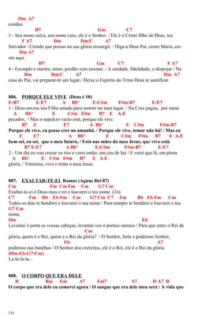 Dm A7
conduz.
D7 Gm C7
3 - Seu nome salva, seu nome cura, ele é o Senhor. / Ele é o Cristo filho de Deus, teu
F A7 Dm Dm/C A7
Salvador / Crendo que possas na sua glória ressurgir. / Diga a Deus Pai, como Maria, eis-
Dm A7
me aqui.
D7 Gm C7 F A7
4 - Exemplo e mestre, amor, perdão veio ensinar. / A unidade, fidelidade, o despojar / Na
Dm Dm/C A7 Dm A7
casa do Pai, vai preparar-te um lugar./ Deixe o Espírito do Trino Deus te santificar.
806. PORQUE ELE VIVE (Deus é 10)
E-B7 E-E7 A Bbº E-C#m F#m-B7 E-E7
1 - Deus enviou seu Filho amado para morrer no meu lugar. / Na Cruz pagou, por meus
A Bbº E C#m F#m B7 E A-E
pecados, / Mas o sepulcro vazio está, porque ele vive.
B7 E E7 A Bbº E C#m F#m-B7
Porque ele vive, eu posso crer no amanhã. / Porque ele vive, temor não há! / Mas eu
E E7 A Bbº E C#m F#m B7 E A-E
bem sei, eu sei, que o meu futuro, / Está nas mãos do meu Jesus, que vivo está.
B7 E-E7 A Bbº E-C#m F#m-B7 E-E7
2 - Um dia eu vou cruzar os rios e verei então, um céu de luz / E verei que lá, em plena
A Bbº E C#m F#m B7 E A-E
glória, / Vitorioso, vive e reina o meu Jesus.
807. EXALTAR-TE-EI Ramos (Agnus Dei 87)
Cm Fm Cm Fm Cm G7 Cm
Exaltar-te-ei ó Deus meu e rei e louvarei o teu nome. (2x)
C7 Fm Bb Eb Fm Cm G7 Cm C7 Fm Bb Eb Fm Cm
Todos os dias te bendirei e louvarei o teu nome / Para sempre te bendirei e louvarei o teu
G7 Cm
nome.
Dm Eb
Levantai ó porta as vossas cabeças, levantai-vos ó portais eternos / Para que entre o Rei da
Cm
glória, quem é o Rei, quem é o Rei da glória? / O Senhor, forte e poderoso Senhor,
Eb A7
poderoso nas batalhas / O Senhor dos exércitos, ele é o Rei, ele é o Rei da glória.
(Dm-Eb-G7-Cm)
La-la-la-la...
808. O CORPO QUE ERA DELE
D Bm Em A7 Em7 A7 D A7 D
O corpo que era dele eu comerei agora / O sangue que era dele meu será / A vida que
218
 