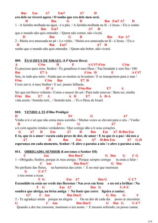 Bm Em A7 Em7 A7 D
era dele eu viverei agora / O sonho que era dele meu será.
D Bm G D Bm Em7 A7 D
1 - A farinha molhada na água - é o pão. / A farinha molhada na fé - é Jesus. / Eis o sonho
Bm Em7 A7 D
que o mundo não quis entender. / Quem não comer, não viverá.
D Bm G D Bm Em A7
2 - Muita uva amassada no pé - é o vinho. / Muita uva amassada na fé - é Jesus. / Eis o
D Bm Em7 A7 D
sonho que o mundo não quis entender. / Quem não beber, não viverá.
809. ÉS O DEUS DE ISRAEL (LP Quem Dera)
A C#m D E A C#7-F#m C#m
És precioso para mim, Senhor / És grandioso ó meu Deus / Tua bondade é sem fim / Oh!
Bm E7 A C#m D E A C#7
Sim, és tudo pra mim / Ainda que os montes se levantem / E se transportem para o mar /
F#m C#m Bm E7 D
Creio em ti, ó meu Senhor / E sei: jamais falharás.
D° A F#m-Bm E7 A
Sei que em breve voltarás / Como o nascer do sol / Para tudo renovar / Bem sei, minha
F#m Bm E7 A A D E7 A D-A
vida assim / Sentido terá... / Sentido terá... / És o Deus de Israel.
810. VENHO A TI (Filho Pródigo)
D F# G A7
Venho a ti e sei que não estou mais sozinho. / Muitas vozes se elevam para o céu. / Venho
D F# G A7
a ti com aqueles irmãos verdadeiros / Que comigo dão a ti seus corações.
G A7 D Em A7 D Bm Em A7 D-Bm Em
E tu, que és o amor / escuta cada prece de dor, de amor / E tu que és a paz / dá-nos a
A7 D Bm Em A7 D-Bm Em A7 G-D
esperança em cada momento, Senhor / E abre o paraíso a nós / e abre o paraíso a nós.
811. OBRIGADO, SENHOR (Louvemos o Senhor III)
C Am Dm Dm/C G Dm G C G
1 - Obrigado, Senhor, porque és meu amigo, / Porque sempre comigo tu estás a falar /
C Am Dm Dm/C G Dm
No perfume das flores, na harmonia das cores / E no mar que murmura
G C-C7
o teu nome a rezar.
F G Em A7 Dm G C C7
Escondido tu estás no verde das florestas / Nas aves em festa e no sol a brilhar / Na
F G Em A7 Dm G C-F-C
sombra que abriga, na brisa amiga / Na fonte que corre ligeira a cantar.
G7 C Am Dm Dm/C G Dm G C
2 - Te agradeço ainda porque na alegria / Ou na dor de cada dia posso te encontrar.
G C Am Dm Dm/C G Dm G C-C7
Quando a dor me consome, murmuro o teu nome / E mesmo sofrendo, eu posso cantar.
219
 