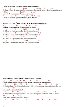 Glória ao Senhor, glória ao Senhor, Deus Salvador!
A C#m A Bm E A
3 - Deus é fonte de amor, santifica o nosso ser / Espírito de amor / Nós, Igreja militante, o
C#m Bm E7 A A7
amor de Deus cantamos / Para sempre, amém.
D A D A Bm E7 A (A7)
Glória ao Senhor, glória ao Senhor, Deus Amor!
85.ALELUIA, GLÓRIA AO SENHOR (Canções para Orar 6)
A D A E A
Aleluia, aleluia, aleluia, aleluia, glória ao Senhor!
A E (A E) A E
1 - Glória ao Senhor, nosso Pai (3x) Glória ao Senhor!
A E (A E) A E
2 - Glória a Jesus Cristo Redentor (3x) Glória ao Senhor!
A E (A E) A E
3 - Glória ao Espírito Santo (3x) Glória ao Senhor!
A E (A E) A E
4 - Glória à Santíssima Trindade (3x) Glória ao Senhor!
86.GLÓRIA A DEUS NA IMENSIDÃO (Pe. Zezinho)
F Bb C7 F Bb F C7 (F)
Glória a Deus na imensidão / E paz na terra ao homem, nosso irmão.
F Bb C7 F Bb C7 F Bb
1 - Senhor Deus Pai, Criador Onipotente / Nós vos louvamos e vos bendizemos / Por nos
F C7
terdes dado o Cristo Salvador!
F Bb C7 F Bb C7 F
2 - Senhor Jesus, Unigênito do Pai / Nós vos damos graças por terdes vindo ao mundo /
Bb F C7
Feito nosso irmão, sois nosso Redentor!
F Bb C7 F Bb C7 F Bb
22
 