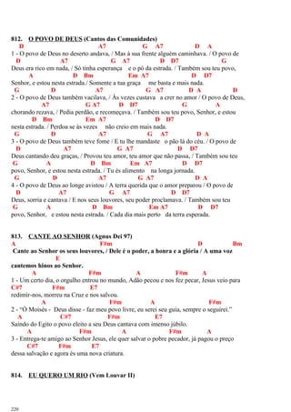 812. O POVO DE DEUS (Cantos das Comunidades)
D A7 G A7 D A
1 - O povo de Deus no deserto andava, / Mas à sua frente alguém caminhava. / O povo de
D A7 G A7 D D7 G
Deus era rico em nada, / Só tinha esperança e o pó da estrada. / Também sou teu povo,
A D Bm Em A7 D D7
Senhor, e estou nesta estrada./ Somente a tua graça me basta e mais nada.
G D A7 G A7 D A D
2 - O povo de Deus também vacilava, / Às vezes custava a crer no amor / O povo de Deus,
A7 G A7 D D7 G A
chorando rezava, / Pedia perdão, e recomeçava. / Também sou teu povo, Senhor, e estou
D Bm Em A7 D D7
nesta estrada. / Perdoa se às vezes não creio em mais nada.
G D A7 G A7 D A
3 - O povo de Deus também teve fome / E tu lhe mandaste o pão lá do céu. / O povo de
D A7 G A7 D D7
Deus cantando deu graças, / Provou teu amor, teu amor que não passa, / Também sou teu
G A D Bm Em A7 D D7
povo, Senhor, e estou nesta estrada. / Tu és alimento na longa jornada.
G D A7 G A7 D A
4 - O povo de Deus ao longe avistou / A terra querida que o amor preparou / O povo de
D A7 G A7 D D7
Deus, sorria e cantava / E nos seus louvores, seu poder proclamava. / Também sou teu
G A D Bm Em A7 D D7
povo, Senhor, e estou nesta estrada. / Cada dia mais perto da terra esperada.
813. CANTE AO SENHOR (Agnus Dei 97)
A F#m D Bm
Cante ao Senhor os seus louvores, / Dele é o poder, a honra e a glória / A uma voz
E
cantemos hinos ao Senhor.
A F#m A F#m A
1 - Um certo dia, o orgulho entrou no mundo, Adão pecou e nos fez pecar, Jesus veio para
C#7 F#m E7
redimir-nos, morreu na Cruz e nos salvou.
A F#m A F#m
2 - “Ó Moisés - Deus disse - faz meu povo livre, eu serei seu guia, sempre o seguirei.”
A C#7 F#m E7
Saindo do Egito o povo eleito a seu Deus cantava com imenso júbilo.
A F#m A F#m A
3 - Entrega-te amigo ao Senhor Jesus, ele quer salvar o pobre pecador, já pagou o preço
C#7 F#m E7
dessa salvação e agora és uma nova criatura.
814. EU QUERO UM RIO (Vem Louvar II)
220
 