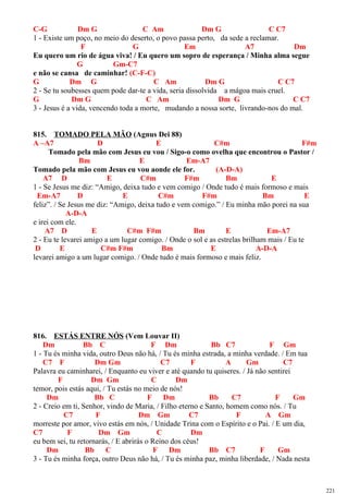 C-G Dm G C Am Dm G C C7
1 - Existe um poço, no meio do deserto, o povo passa perto, da sede a reclamar.
F G Em A7 Dm
Eu quero um rio de água viva! / Eu quero um sopro de esperança / Minha alma segue
G Gm-C7
e não se cansa de caminhar! (C-F-C)
G Dm G C Am Dm G C C7
2 - Se tu soubesses quem pode dar-te a vida, seria dissolvida a mágoa mais cruel.
G Dm G C Am Dm G C C7
3 - Jesus é a vida, vencendo toda a morte, mudando a nossa sorte, livrando-nos do mal.
815. TOMADO PELA MÃO (Agnus Dei 88)
A –A7 D E C#m F#m
Tomado pela mão com Jesus eu vou / Sigo-o como ovelha que encontrou o Pastor /
Bm E Em-A7
Tomado pela mão com Jesus eu vou aonde ele for. (A-D-A)
A7 D E C#m F#m Bm E
1 - Se Jesus me diz: “Amigo, deixa tudo e vem comigo / Onde tudo é mais formoso e mais
Em-A7 D E C#m F#m Bm E
feliz”. / Se Jesus me diz: “Amigo, deixa tudo e vem comigo.” / Eu minha mão porei na sua
A-D-A
e irei com ele.
A7 D E C#m F#m Bm E Em-A7
2 - Eu te levarei amigo a um lugar comigo. / Onde o sol e as estrelas brilham mais / Eu te
D E C#m F#m Bm E A-D-A
levarei amigo a um lugar comigo. / Onde tudo é mais formoso e mais feliz.
816. ESTÁS ENTRE NÓS (Vem Louvar II)
Dm Bb C F Dm Bb C7 F Gm
1 - Tu és minha vida, outro Deus não há, / Tu és minha estrada, a minha verdade. / Em tua
C7 F Dm Gm C7 F A Gm C7
Palavra eu caminharei, / Enquanto eu viver e até quando tu quiseres. / Já não sentirei
F Dm Gm C Dm
temor, pois estás aqui, / Tu estás no meio de nós!
Dm Bb C F Dm Bb C7 F Gm
2 - Creio em ti, Senhor, vindo de Maria, / Filho eterno e Santo, homem como nós. / Tu
C7 F Dm Gm C7 F A Gm
morreste por amor, vivo estás em nós, / Unidade Trina com o Espírito e o Pai. / E um dia,
C7 F Dm Gm C Dm
eu bem sei, tu retornarás, / E abrirás o Reino dos céus!
Dm Bb C F Dm Bb C7 F Gm
3 - Tu és minha força, outro Deus não há, / Tu és minha paz, minha liberdade, / Nada nesta
221
 