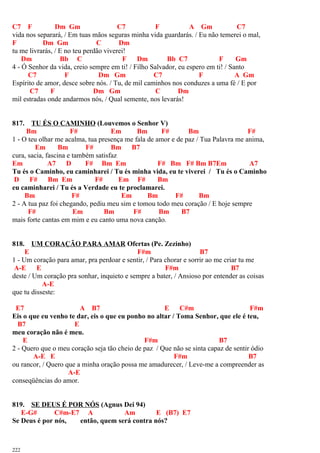 C7 F Dm Gm C7 F A Gm C7
vida nos separará, / Em tuas mãos seguras minha vida guardarás. / Eu não temerei o mal,
F Dm Gm C Dm
tu me livrarás, / E no teu perdão viverei!
Dm Bb C F Dm Bb C7 F Gm
4 - Ó Senhor da vida, creio sempre em ti! / Filho Salvador, eu espero em ti! / Santo
C7 F Dm Gm C7 F A Gm
Espírito de amor, desce sobre nós. / Tu, de mil caminhos nos conduzes a uma fé / E por
C7 F Dm Gm C Dm
mil estradas onde andarmos nós, / Qual semente, nos levarás!
817. TU ÉS O CAMINHO (Louvemos o Senhor V)
Bm F# Em Bm F# Bm F#
1 - O teu olhar me acalma, tua presença me fala de amor e de paz / Tua Palavra me anima,
Em Bm F# Bm B7
cura, sacia, fascina e também satisfaz
Em A7 D F# Bm Em F# Bm F# Bm B7Em A7
Tu és o Caminho, eu caminharei / Tu és minha vida, eu te viverei / Tu és o Caminho
D F# Bm Em F# Em F# Bm
eu caminharei / Tu és a Verdade eu te proclamarei.
Bm F# Em Bm F# Bm
2 - A tua paz foi chegando, pediu meu sim e tomou todo meu coração / E hoje sempre
F# Em Bm F# Bm B7
mais forte cantas em mim e eu canto uma nova canção.
818. UM CORAÇÃO PARA AMAR Ofertas (Pe. Zezinho)
E F#m B7
1 - Um coração para amar, pra perdoar e sentir, / Para chorar e sorrir ao me criar tu me
A-E E F#m B7
deste / Um coração pra sonhar, inquieto e sempre a bater, / Ansioso por entender as coisas
A-E
que tu disseste:
E7 A B7 E C#m F#m
Eis o que eu venho te dar, eis o que eu ponho no altar / Toma Senhor, que ele é teu,
B7 E
meu coração não é meu.
E F#m B7
2 - Quero que o meu coração seja tão cheio de paz / Que não se sinta capaz de sentir ódio
A-E E F#m B7
ou rancor, / Quero que a minha oração possa me amadurecer, / Leve-me a compreender as
A-E
conseqüências do amor.
819. SE DEUS É POR NÓS (Agnus Dei 94)
E-G# C#m-E7 A Am E (B7) E7
Se Deus é por nós, então, quem será contra nós?
222
 