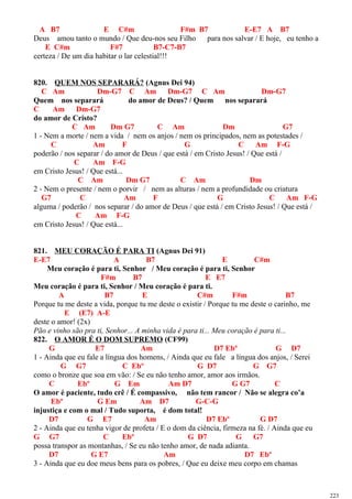 A B7 E C#m F#m B7 E-E7 A B7
Deus amou tanto o mundo / Que deu-nos seu Filho para nos salvar / E hoje, eu tenho a
E C#m F#7 B7-C7-B7
certeza / De um dia habitar o lar celestial!!!
820. QUEM NOS SEPARARÁ? (Agnus Dei 94)
C Am Dm-G7 C Am Dm-G7 C Am Dm-G7
Quem nos separará do amor de Deus? / Quem nos separará
C Am Dm-G7
do amor de Cristo?
C Am Dm G7 C Am Dm G7
1 - Nem a morte / nem a vida / nem os anjos / nem os principados, nem as potestades /
C Am F G C Am F-G
poderão / nos separar / do amor de Deus / que está / em Cristo Jesus! / Que está /
C Am F-G
em Cristo Jesus! / Que está...
C Am Dm G7 C Am Dm
2 - Nem o presente / nem o porvir / nem as alturas / nem a profundidade ou criatura
G7 C Am F G C Am F-G
alguma / poderão / nos separar / do amor de Deus / que está / em Cristo Jesus! / Que está /
C Am F-G
em Cristo Jesus! / Que está...
821. MEU CORAÇÃO É PARA TI (Agnus Dei 91)
E-E7 A B7 E C#m
Meu coração é para ti, Senhor / Meu coração é para ti, Senhor
F#m B7 E E7
Meu coração é para ti, Senhor / Meu coração é para ti.
A B7 E C#m F#m B7
Porque tu me deste a vida, porque tu me deste o existir / Porque tu me deste o carinho, me
E (E7) A-E
deste o amor! (2x)
Pão e vinho são pra ti, Senhor... A minha vida é para ti... Meu coração é para ti...
822. O AMOR É O DOM SUPREMO (CF99)
G E7 Am D7 Ebº G D7
1 - Ainda que eu fale a língua dos homens, / Ainda que eu fale a língua dos anjos, / Serei
G G7 C Ebº G D7 G G7
como o bronze que soa em vão: / Se eu não tenho amor, amor aos irmãos.
C Ebº G Em Am D7 G G7 C
O amor é paciente, tudo crê / É compassivo, não tem rancor / Não se alegra co’a
Ebº G Em Am D7 G-C-G
injustiça e com o mal / Tudo suporta, é dom total!
D7 G E7 Am D7 Ebº G D7
2 - Ainda que eu tenha vigor de profeta / E o dom da ciência, firmeza na fé. / Ainda que eu
G G7 C Ebº G D7 G G7
possa transpor as montanhas, / Se eu não tenho amor, de nada adianta.
D7 G E7 Am D7 Ebº
3 - Ainda que eu doe meus bens para os pobres, / Que eu deixe meu corpo em chamas
223
 