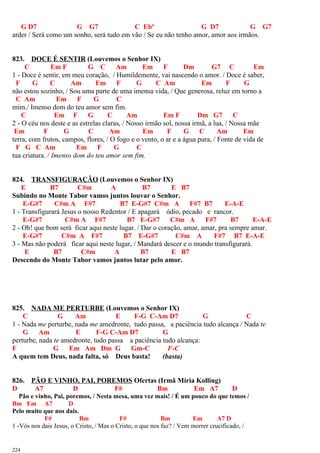 G D7 G G7 C Ebº G D7 G G7
arder / Será como um sonho, será tudo em vão / Se eu não tenho amor, amor aos irmãos.
823. DOCE É SENTIR (Louvemos o Senhor IX)
C Em F G C Am Em F Dm G7 C Em
1 - Doce é sentir, em meu coração, / Humildemente, vai nascendo o amor. / Doce é saber,
F G C Am Em F G C Am Em F G
não estou sozinho, / Sou uma parte de uma imensa vida, / Que generosa, reluz em torno a
C Am Em F G C
mim./ Imenso dom do teu amor sem fim.
C Em F G C Am Em F Dm G7 C
2 - O céu nos deste e as estrelas claras, / Nosso irmão sol, nossa irmã, a lua, / Nossa mãe
Em F G C Am Em F G C Am Em
terra, com frutos, campos, flores, / O fogo e o vento, o ar e a água pura, / Fonte de vida de
F G C Am Em F G C
tua criatura. / Imenso dom do teu amor sem fim.
824. TRANSFIGURAÇÃO (Louvemos o Senhor IX)
E B7 C#m A B7 E B7
Subindo no Monte Tabor vamos juntos louvar o Senhor.
E-G#7 C#m A F#7 B7 E-G#7 C#m A F#7 B7 E-A-E
1 - Transfigurará Jesus o nosso Redentor / E apagará ódio, pecado e rancor.
E-G#7 C#m A F#7 B7 E-G#7 C#m A F#7 B7 E-A-E
2 - Oh! que bom será ficar aqui neste lugar. / Dar o coração, amar, amar, pra sempre amar.
E-G#7 C#m A F#7 B7 E-G#7 C#m A F#7 B7 E-A-E
3 - Mas não poderá ficar aqui neste lugar, / Mandará descer e o mundo transfigurará.
E B7 C#m A B7 E B7
Descendo do Monte Tabor vamos juntos lutar pelo amor.
825. NADA ME PERTURBE (Louvemos o Senhor IX)
C G Am E F-G C-Am D7 G C
1 - Nada me perturbe, nada me amedronte, tudo passa, a paciência tudo alcança / Nada te
G Am E F-G C-Am D7 G
perturbe, nada te amedronte, tudo passa a paciência tudo alcança:
F G Em Am Dm G Gm-C F-C
A quem tem Deus, nada falta, só Deus basta! (basta)
826. PÃO E VINHO, PAI, POREMOS Ofertas (Irmã Míria Kolling)
D A7 D F# Bm Em A7 D
Pão e vinho, Pai, poremos, / Nesta mesa, uma vez mais! / É um pouco do que temos /
Bm Em A7 D
Pelo muito que nos dais.
F# Bm F# Bm Em A7 D
1 -Vós nos dais Jesus, o Cristo, / Mas o Cristo, o que nos faz? / Vem morrer crucificado, /
224
 